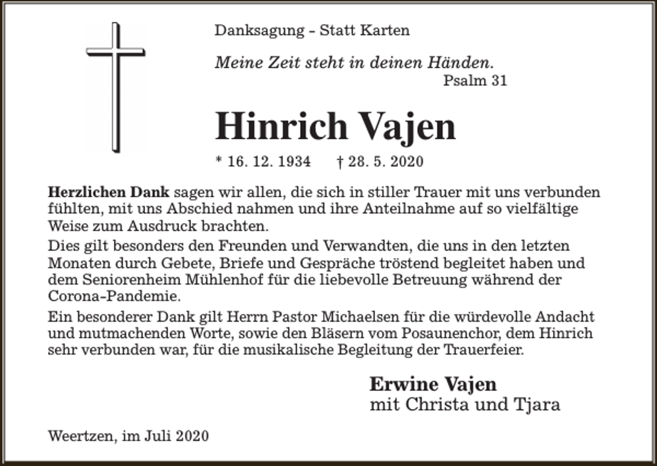 <p>Danksagung - Statt Karten</p><p>Meine Zeit steht in deinen Händen.</p><p>Psalm 31</p><p>Hinrich Vajen</p><p>* 16. 12. 1934</p><p>† 28. 5. 2020</p><p>Herzlichen Dank sagen wir allen, die sich in stiller Trauer mit uns verbunden<br />fühlten, mit uns Abschied nahmen und ihre Anteilnahme auf so vielfältige<br />Weise zum Ausdruck brachten.<br />Dies gilt besonders den Freunden und Verwandten, die uns in den letzten<br />Monaten durch Gebete, Briefe und Gespräche tröstend begleitet haben und<br />dem Seniorenheim Mühlenhof für die liebevolle Betreuung während der<br />Corona-Pandemie.<br />Ein besonderer Dank gilt Herrn Pastor Michaelsen für die würdevolle Andacht<br />und mutmachenden Worte, sowie den Bläsern vom Posaunenchor, dem Hinrich<br />sehr verbunden war, für die musikalische Begleitung der Trauerfeier.</p><p>Erwine Vajen</p><p>mit Christa und Tjara</p><p>Weertzen, im Juli 2020</p>