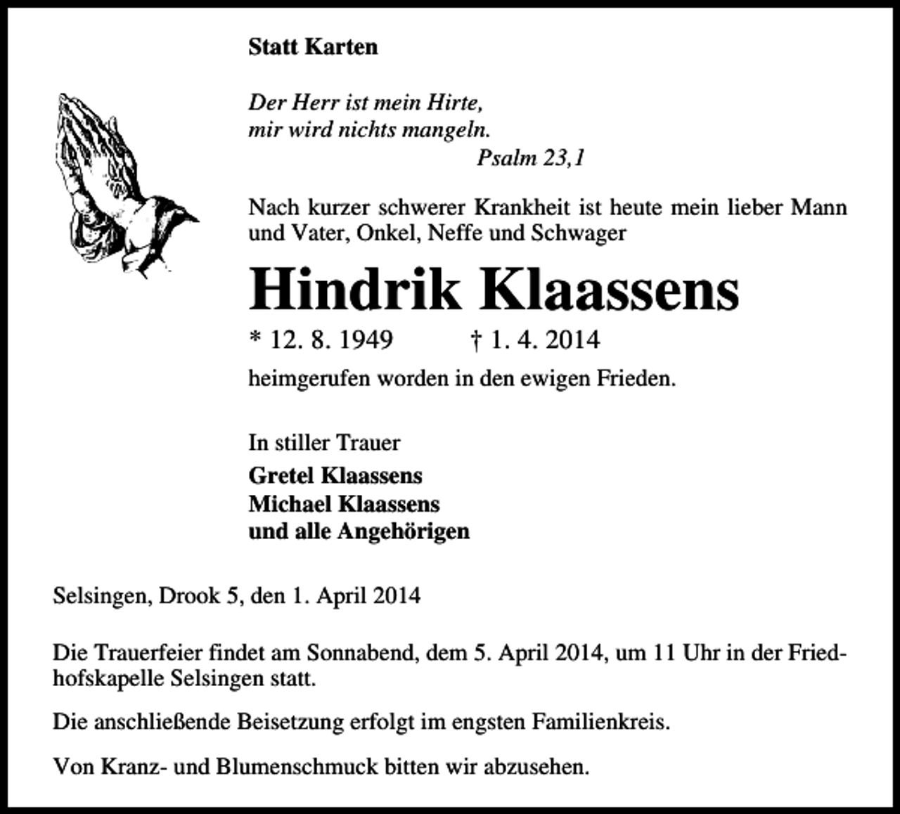 <p>Statt Karten<br />Der Herr ist mein Hirte,<br />mir wird nichts mangeln.<br />Psalm 23,1<br />Nach kurzer schwerer Krankheit ist heute mein lieber Mann<br />und Vater, Onkel, Neffe und Schwager</p><p>Hindrik Klaassens<br />* 12. 8. 1949</p><p>† 1. 4. 2014</p><p>heimgerufen worden in den ewigen Frieden.<br />In stiller Trauer<br />Gretel Klaassens<br />Michael Klaassens<br />und alle Angehörigen<br />Selsingen, Drook 5, den 1. April 2014<br />Die Trauerfeier findet am Sonnabend, dem 5. April 2014, um 11 Uhr in der Friedhofskapelle Selsingen statt.<br />Die anschließende Beisetzung erfolgt im engsten Familienkreis.<br />Von Kranz- und Blumenschmuck bitten wir abzusehen.</p>