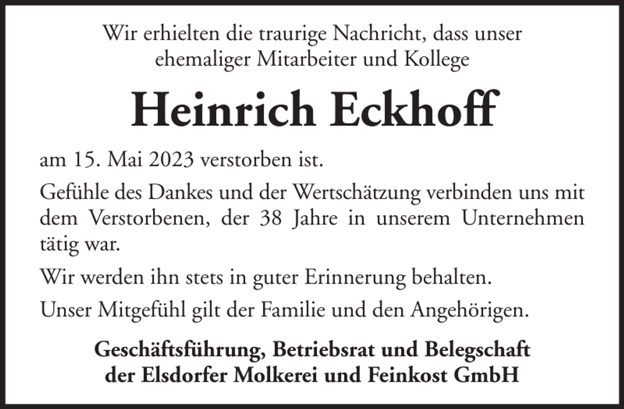 <p>Wir erhielten die traurige Nachricht, dass unser<br />ehemaliger Mitarbeiter und Kollege</p><p>Heinrich Eckhoff<br />am 15. Mai 2023 verstorben ist.<br />Gefühle des Dankes und der Wertschätzung verbinden uns mit<br />dem Verstorbenen, der 38 Jahre in unserem Unternehmen<br />tätig war.<br />Wir werden ihn stets in guter Erinnerung behalten.<br />Unser Mitgefühl gilt der Familie und den Angehörigen.<br />Geschäftsführung, Betriebsrat und Belegschaft<br />der Elsdorfer Molkerei und Feinkost GmbH</p>