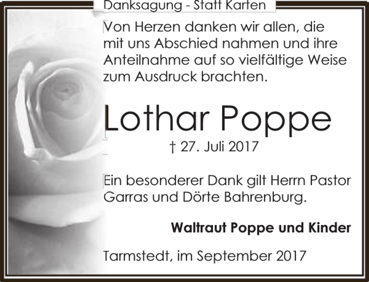 <p>Danksag<br />gung<br />g - Statt Karten</p><p>Von Herzen danken wir allen, die<br />V<br />mit uns Abschied nahmen und ihre<br />m<br />Anteilnahme auf so vielfältige Weise<br />A<br />zzum Ausdruck brachten.</p><p>Lothar Poppe<br />† 27. Juli 2017</p><p>Ein besonderer Dank gilt Herrn Pastor<br />E<br />Garras und Dörte Bahrenburg.<br />G<br />Waltraut Poppe und Kinder<br />TTarmstedt, im September 2017</p>