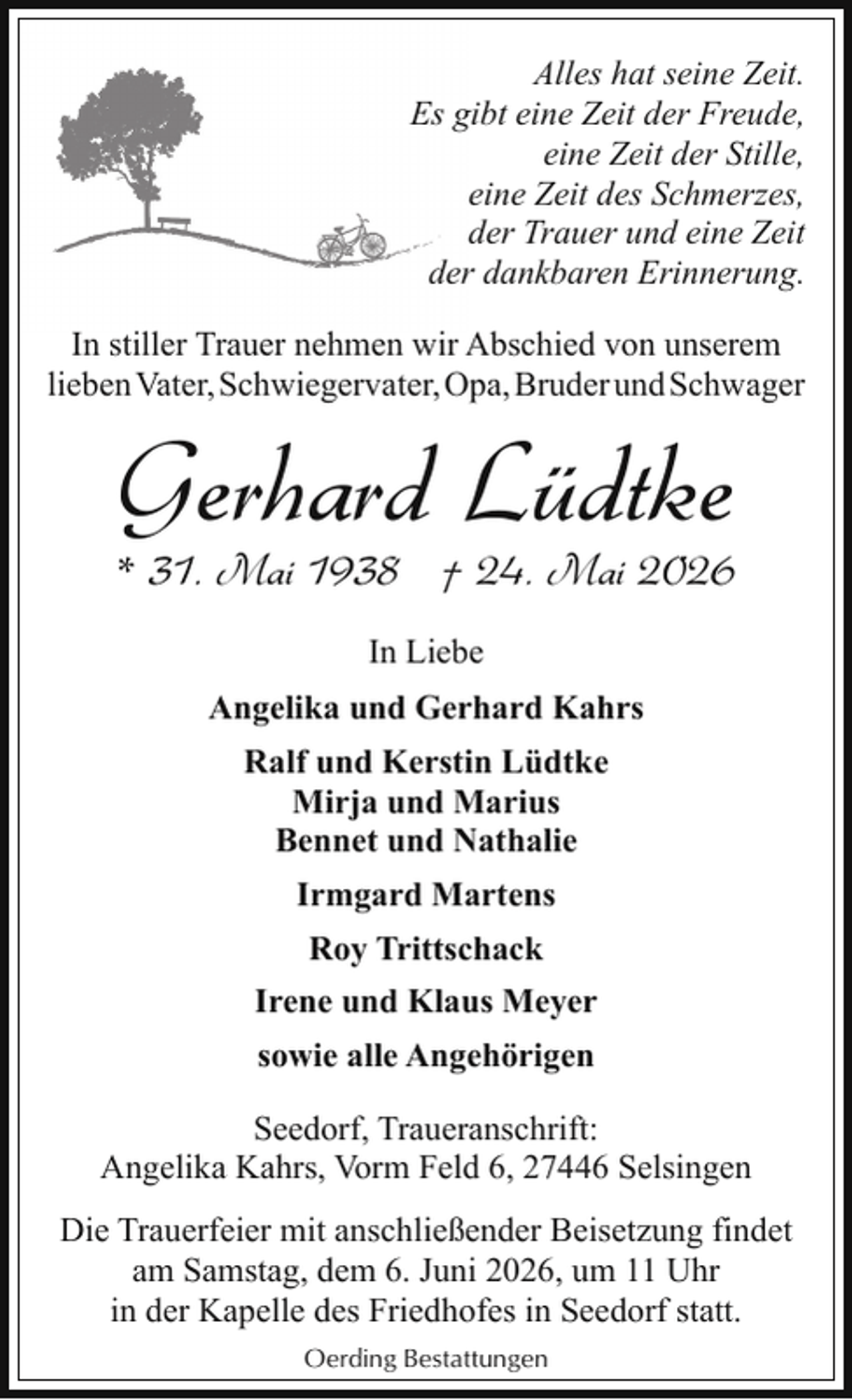 <p>Alles hat seine Zeit.<br />Es gibt eine Zeit der Freude,<br />eine Zeit der Stille,<br />eine Zeit des Schmerzes,<br />der Trauer und eine Zeit<br />der dankbaren Erinnerung.<br />In stiller Trauer nehmen wir Abschied von unserem<br />lieben Vater, Schwiegervater, Opa, Bruder und Schwager</p><p>Gerhard Lüdtke</p><p>* 31. Mai 1938 † 24. Mai 2026<br />In Liebe<br />Angelika und Gerhard Kahrs<br />Ralf und Kerstin Lüdtke<br />Mirja und Marius<br />Bennet und Nathalie<br />Irmgard Martens<br />Roy Trittschack<br />Irene und Klaus Meyer<br />sowie alle Angehörigen<br />Seedorf, Traueranschrift:<br />Angelika Kahrs, Vorm Feld 6, 27446 Selsingen<br />Die Trauerfeier mit anschließender Beisetzung findet<br />am Samstag, dem 6. Juni 2026, um 11 Uhr<br />in der Kapelle des Friedhofes in Seedorf statt.<br />Oerding Bestattungen</p>