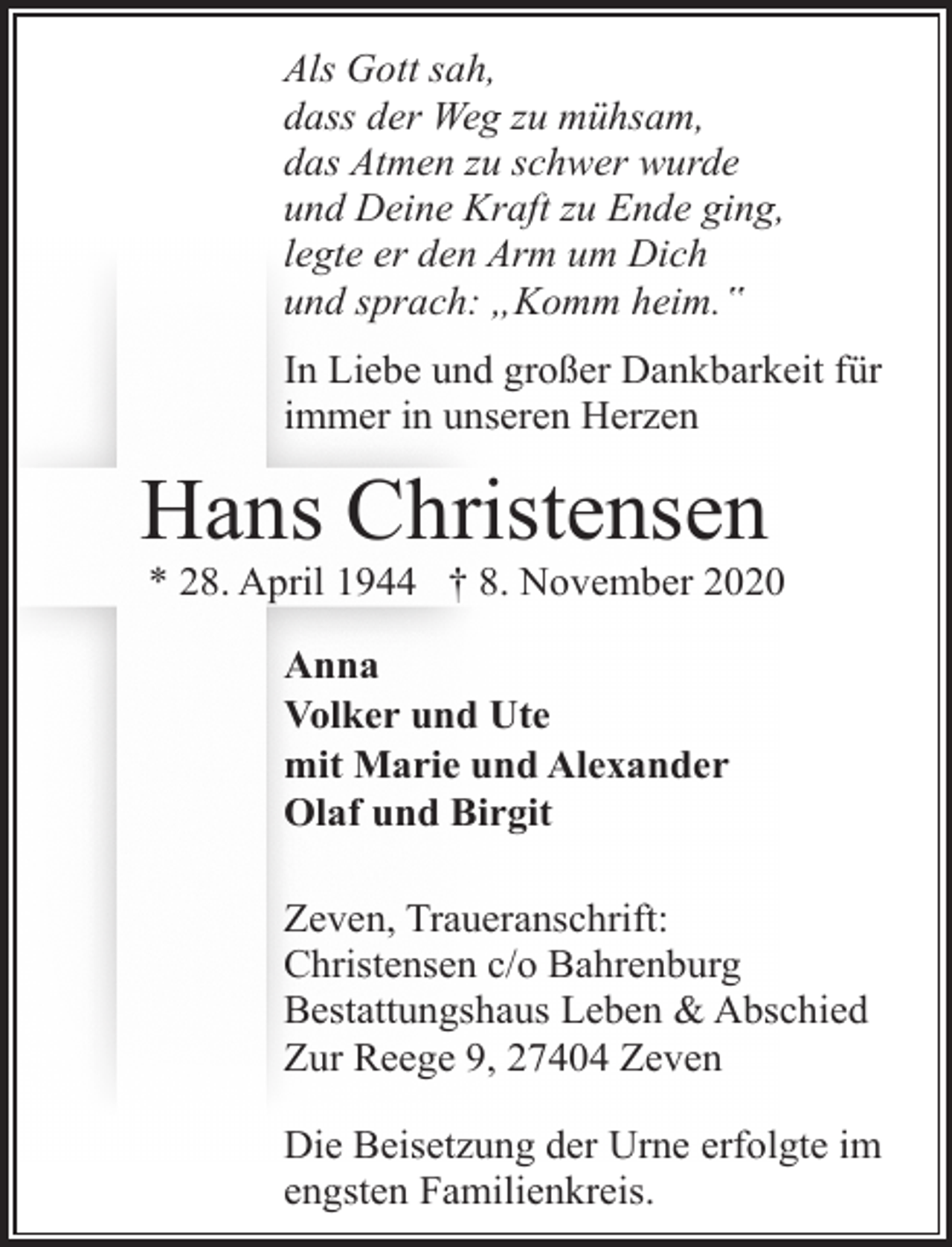 <p>Als Gott sah,<br />dass der Weg zu mühsam,<br />das Atmen zu schwer wurde<br />und Deine Kraft zu Ende ging,<br />legte er den Arm um Dich<br />und sprach: „Komm heim.‟<br />In Liebe und großer Dankbarkeit für<br />immer in unseren Herzen</p><p>Hans Christensen</p><p>* 28. April 1944 † 8. November 2020<br />Anna<br />Volker und Ute<br />mit Marie und Alexander<br />Olaf und Birgit<br />Zeven, Traueranschrift:<br />Christensen c/o Bahrenburg<br />Bestattungshaus Leben &amp; Abschied<br />Zur Reege 9, 27404 Zeven<br />Die Beisetzung der Urne erfolgte im<br />engsten Familienkreis.</p>