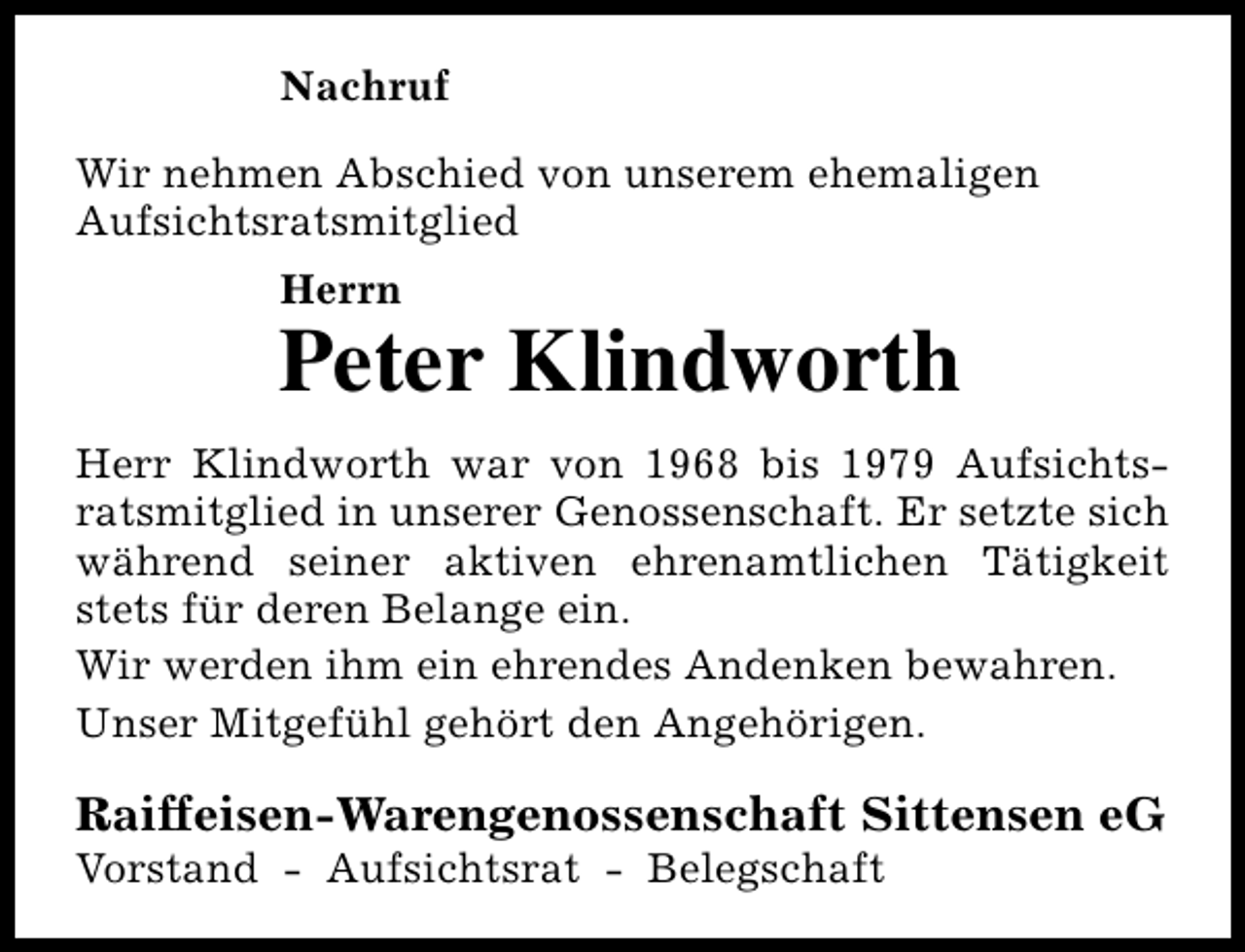 <p>Nachruf<br />Wir nehmen Abschied von unserem ehemaligen<br />Aufsichtsratsmitglied<br />Herrn</p><p>Peter Klindworth<br />Herr Klindworth war von 1968 bis 1979 Aufsichtsratsmitglied in unserer Genossenschaft. Er setzte sich<br />während seiner aktiven ehrenamtlichen Tätigkeit<br />stets für deren Belange ein.<br />Wir werden ihm ein ehrendes Andenken bewahren.<br />Unser Mitgefühl gehört den Angehörigen.</p><p>Raiffeisen-Warengenossenschaft Sittensen eG<br />Vorstand - Aufsichtsrat - Belegschaft</p>