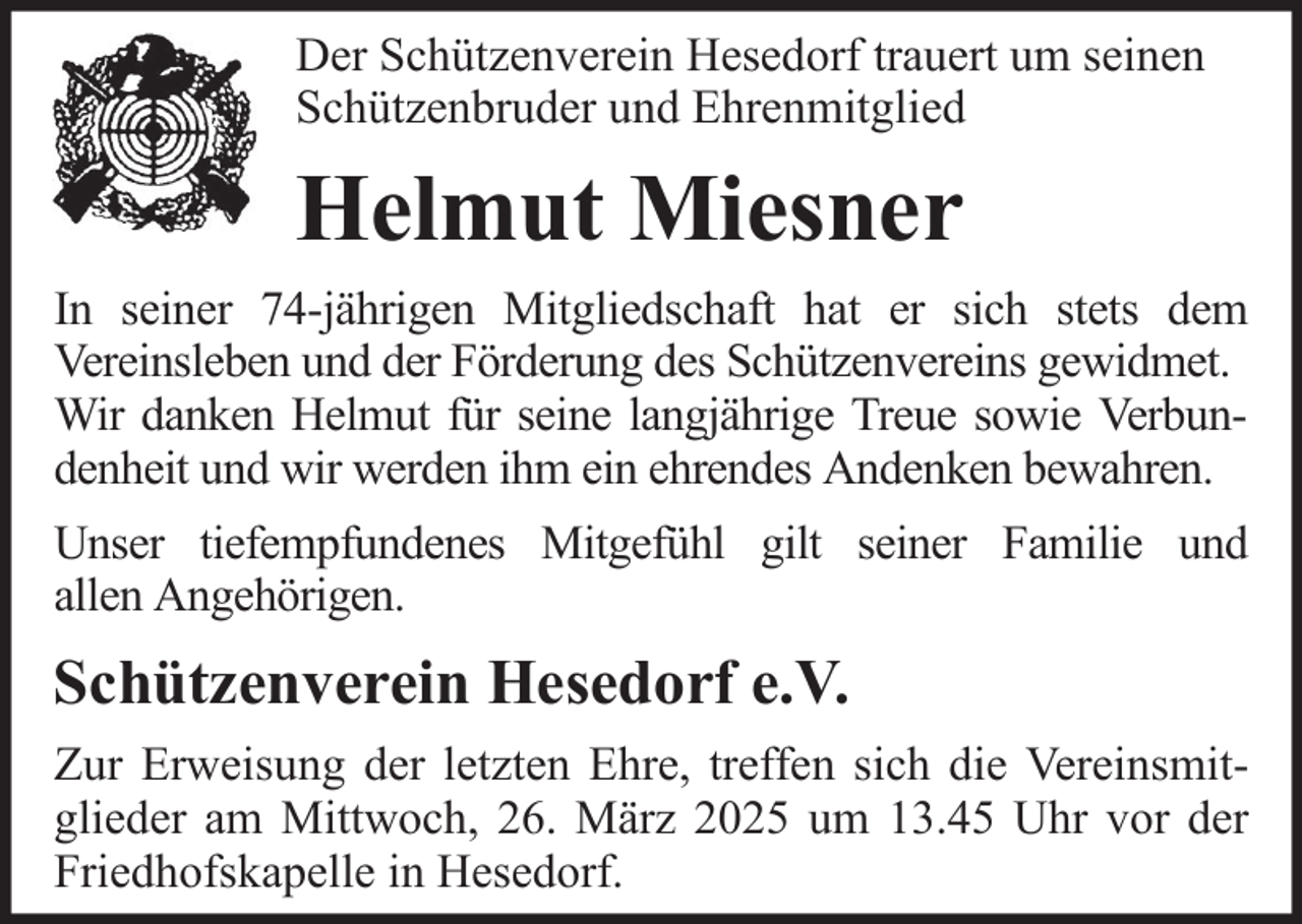 <p>Der Schützenverein Hesedorf trauert um seinen<br />Schützenbruder und Ehrenmitglied</p><p>Helmut Miesner<br />In seiner 74-jährigen Mitgliedschaft hat er sich stets dem<br />Vereinsleben und der Förderung des Schützenvereins gewidmet.<br />Wir danken Helmut für seine langjährige Treue sowie Verbundenheit und wir werden ihm ein ehrendes Andenken bewahren.<br />Unser tiefempfundenes Mitgefühl gilt seiner Familie und<br />allen Angehörigen.</p><p>Schützenverein Hesedorf e.V.<br />Zur Erweisung der letzten Ehre, treffen sich die Vereinsmitglieder am Mittwoch, 26. März 2025 um 13.45 Uhr vor der<br />Friedhofskapelle in Hesedorf.</p>