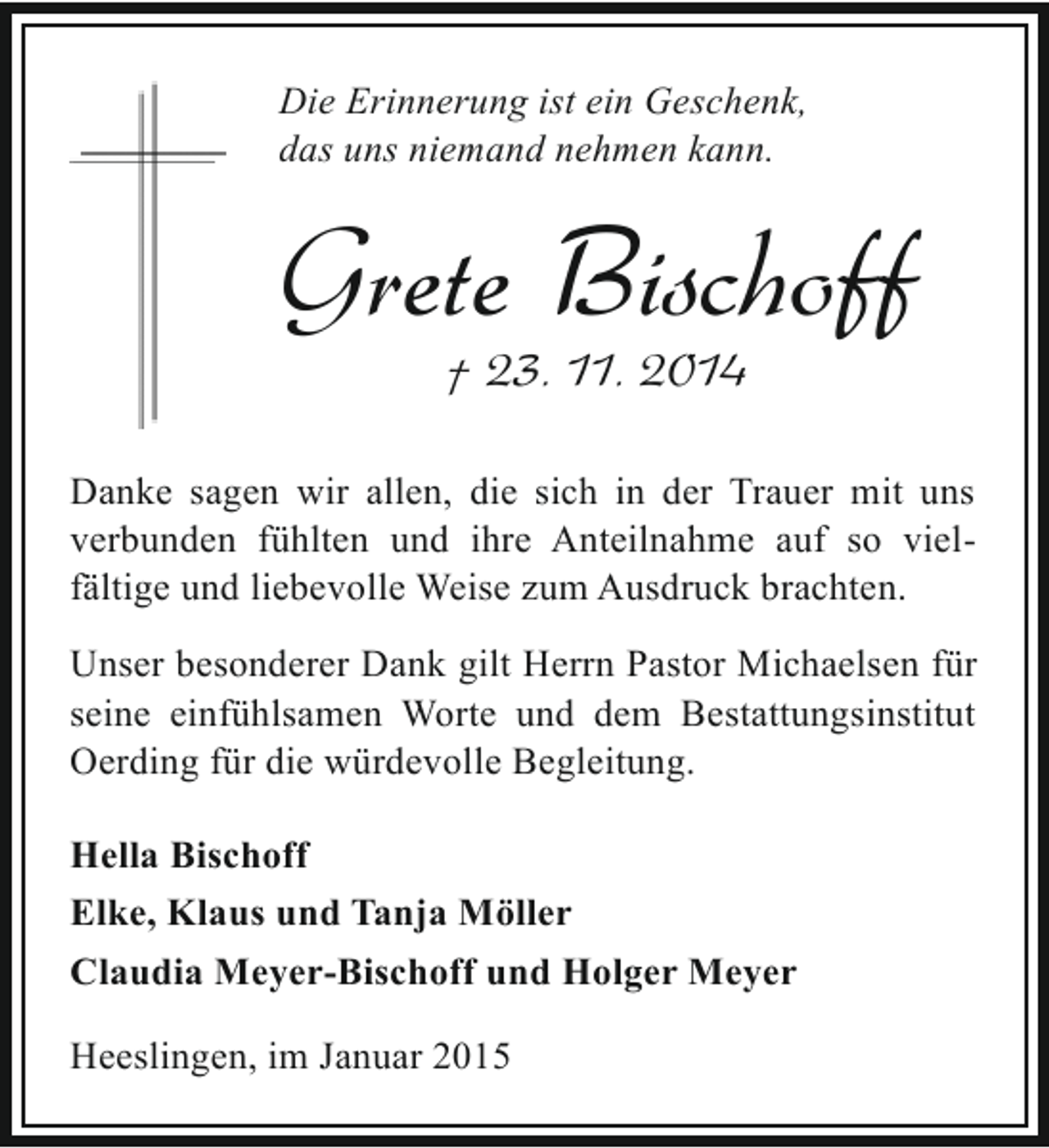 <p>Die Erinnerung ist ein Geschenk,<br />das uns niemand nehmen kann.</p><p>Grete Bischoff<br />† 23. 11. 2014</p><p>Danke sagen wir allen, die sich in der Trauer mit uns<br />verbunden fühlten und ihre Anteilnahme auf so vielfältige und liebevolle Weise zum Ausdruck brachten.<br />Unser besonderer Dank gilt Herrn Pastor Michaelsen für<br />seine einfühlsamen Worte und dem Bestattungsinstitut<br />Oerding für die würdevolle Begleitung.<br />Hella Bischoff<br />Elke, Klaus und Tanja Möller<br />Claudia Meyer-Bischoff und Holger Meyer<br />Heeslingen, im Januar 2015</p>