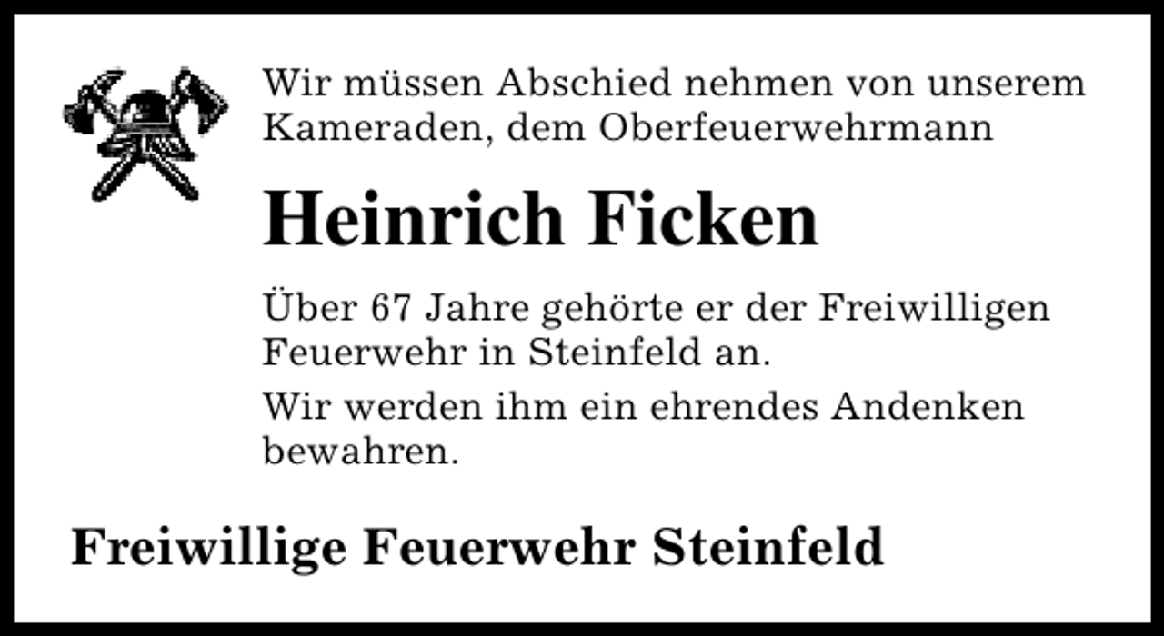 <p>Wir müssen Abschied nehmen von unserem<br />Kameraden, dem Oberfeuerwehrmann</p><p>Heinrich Ficken<br />Über 67 Jahre gehörte er der Freiwilligen<br />Feuerwehr in Steinfeld an.<br />Wir werden ihm ein ehrendes Andenken<br />bewahren.</p><p>Freiwillige Feuerwehr Steinfeld</p>