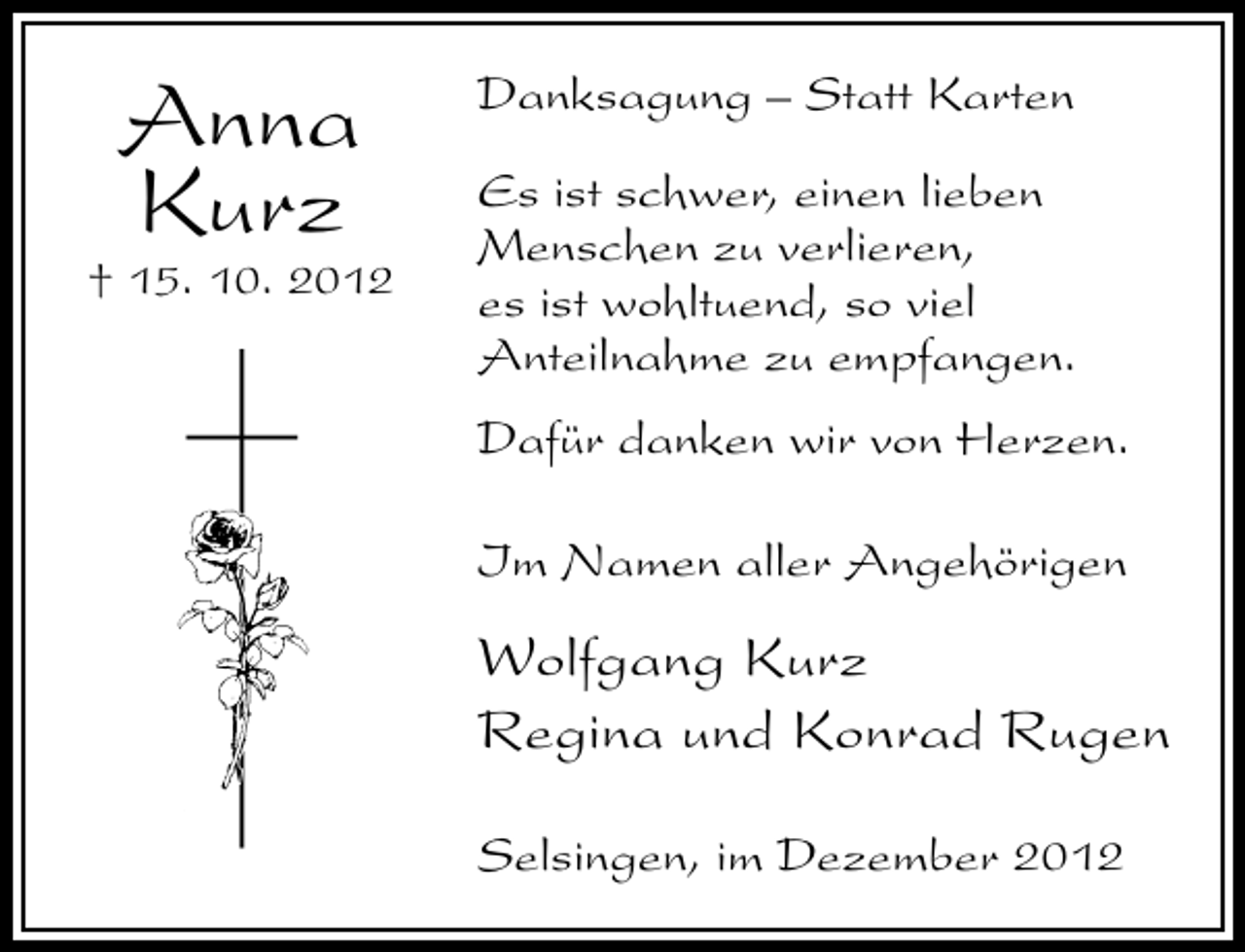 <p>Anna<br />Kurz</p><p>† 15. 10. 2012</p><p>Danksagung – Statt Karten<br />Es ist schwer, einen lieben<br />Menschen zu verlieren,<br />es ist wohltuend, so viel<br />Anteilnahme zu empfangen.<br />Dafür danken wir von Herzen.<br />Im Namen aller Angehörigen</p><p>Wolfgang Kurz<br />Regina und Konrad Rugen<br />Selsingen, im Dezember 2012</p>
