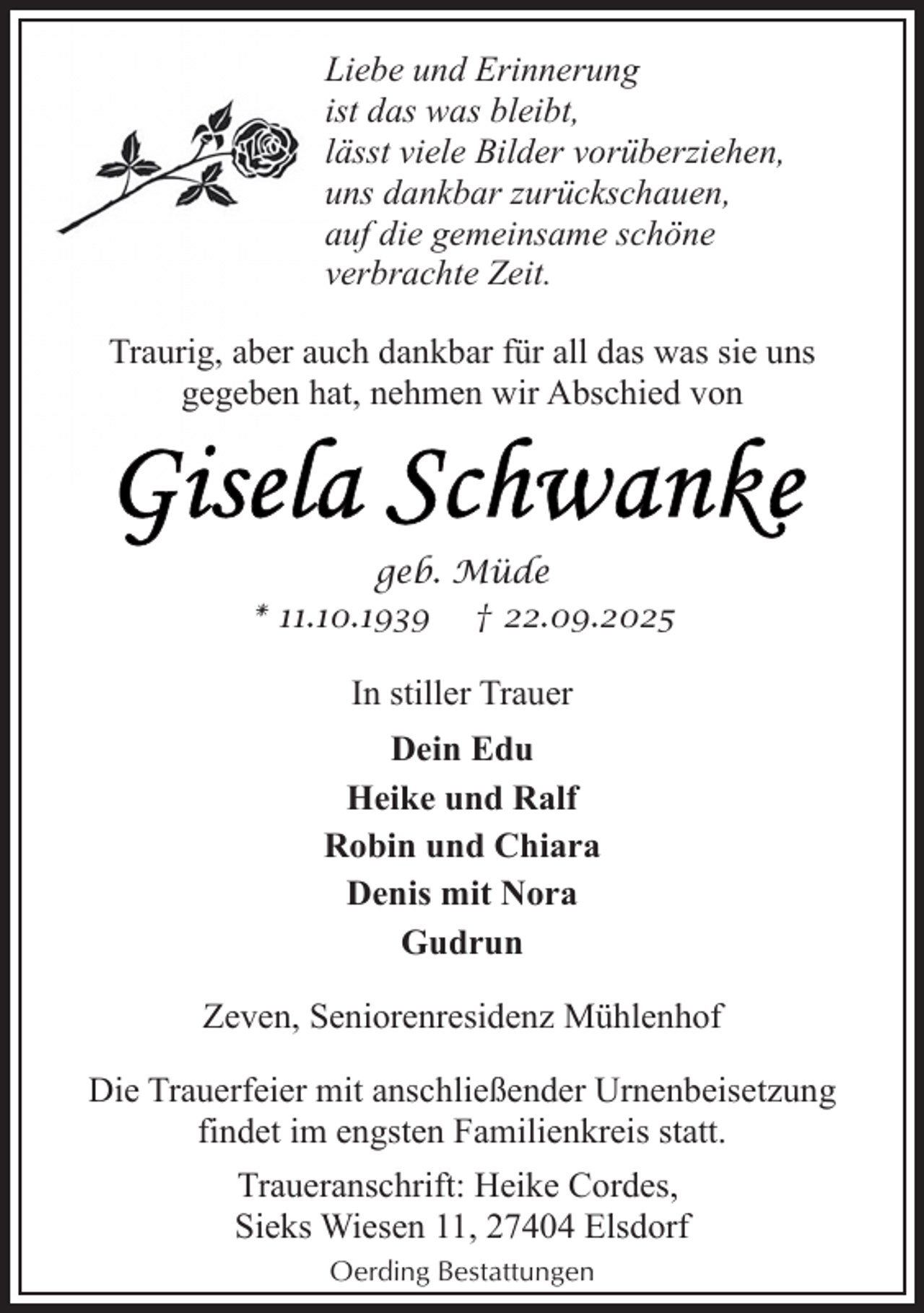<p>Liebe und Erinnerung<br />ist das was bleibt,<br />lässt viele Bilder vorüberziehen,<br />uns dankbar zurückschauen,<br />auf die gemeinsame schöne<br />verbrachte Zeit.<br />Traurig, aber auch dankbar für all das was sie uns<br />gegeben hat, nehmen wir Abschied von</p>
<p>geb. Müde<br />* 11.10.1939 † 22.09.2025</p>
<p>In stiller Trauer<br />Dein Edu<br />Heike und Ralf<br />Robin und Chiara<br />Denis mit Nora<br />Gudrun<br />Zeven, Seniorenresidenz Mühlenhof<br />Die Trauerfeier mit anschließender Urnenbeisetzung<br />findet im engsten Familienkreis statt.<br />Traueranschrift: Heike Cordes,<br />Sieks Wiesen 11, 27404 Elsdorf<br />Oerding Bestattungen</p>