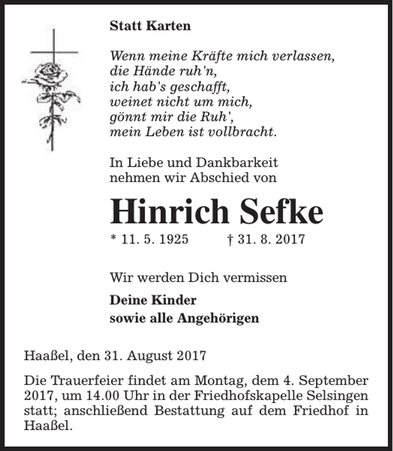 <p>Statt Karten<br />Wenn meine Kräfte mich verlassen,<br />die Hände ruh'n,<br />ich hab's geschafft,<br />weinet nicht um mich,<br />gönnt mir die Ruh',<br />mein Leben ist vollbracht.<br />In Liebe und Dankbarkeit<br />nehmen wir Abschied von</p><p>Hinrich Sefke<br />* 11. 5. 1925</p><p>† 31. 8. 2017</p><p>Wir werden Dich vermissen<br />Deine Kinder<br />sowie alle Angehörigen<br />Haaßel, den 31. August 2017<br />Die Trauerfeier findet am Montag, dem 4. September<br />2017, um 14.00 Uhr in der Friedhofskapelle Selsingen<br />statt; anschließend Bestattung auf dem Friedhof in<br />Haaßel.</p>