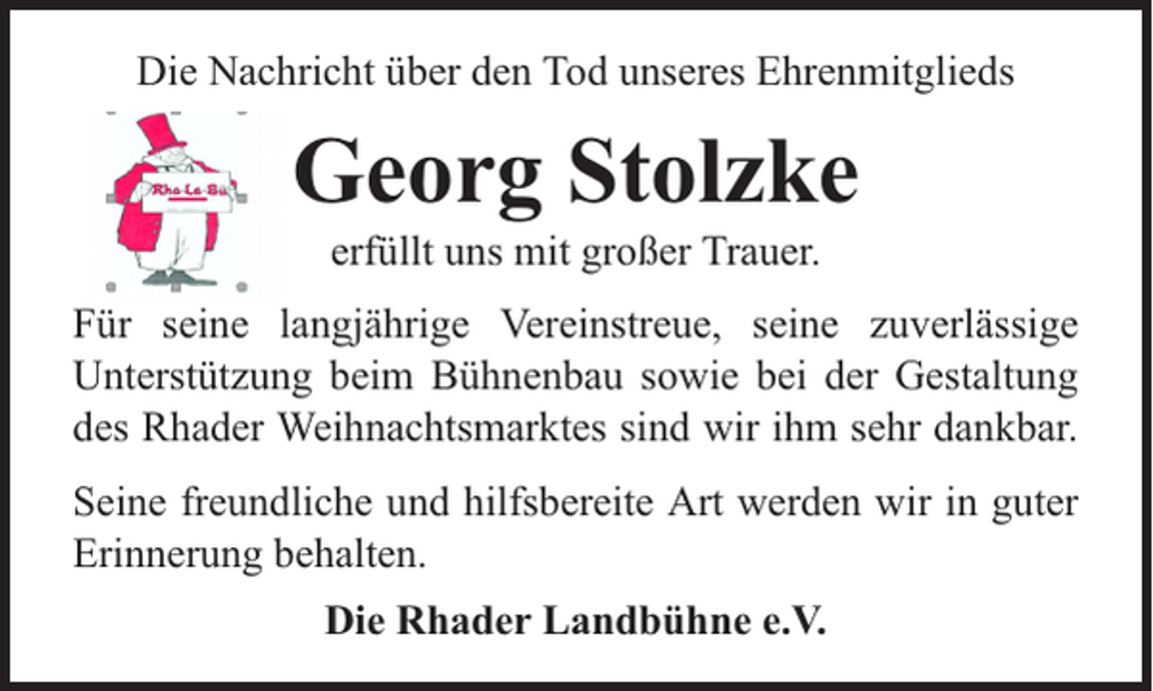 <p>Die Nachricht über den Tod unseres Ehrenmitglieds</p><p>Georg Stolzke<br />erfüllt uns mit großer Trauer.</p><p>Für seine langjährige Vereinstreue, seine zuverlässige<br />Unterstützung beim Bühnenbau sowie bei der Gestaltung<br />des Rhader Weihnachtsmarktes sind wir ihm sehr dankbar.<br />Seine freundliche und hilfsbereite Art werden wir in guter<br />Erinnerung behalten.<br />Die Rhader Landbühne e.V.</p>