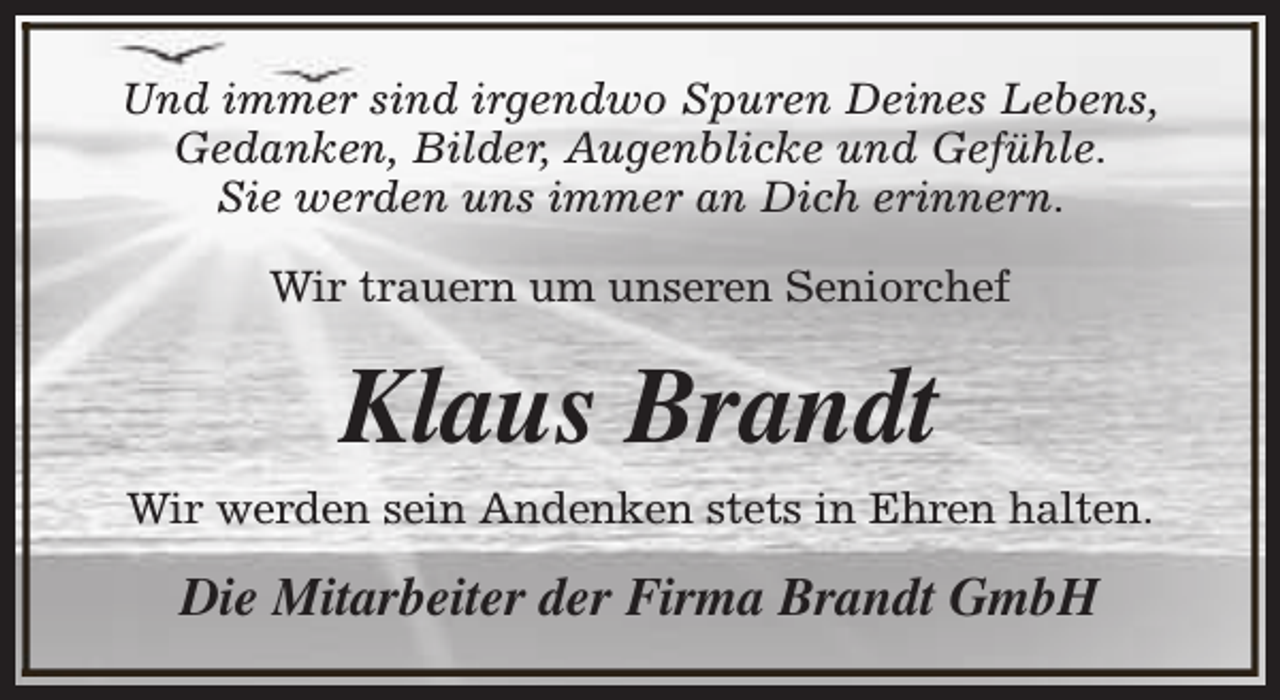 <p>Und immer sind irgendwo Spuren Deines Lebens,<br />Gedanken, Bilder, Augenblicke und Gefühle.<br />Sie werden uns immer an Dich erinnern.<br />Wir trauern um unseren Seniorchef</p><p>Klaus Brandt<br />Wir werden sein Andenken stets in Ehren halten.</p><p>Die Mitarbeiter der Firma Brandt GmbH</p>