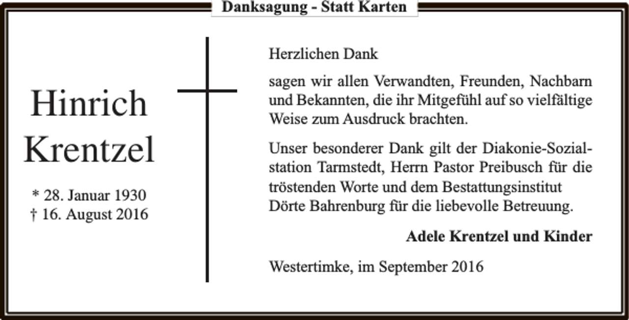 <p>Danksagung - Statt Karten<br />Herzlichen Dank</p><p>Hinrich<br />Krentzel<br />* 28. Januar 1930<br />† 16. August 2016</p><p>sagen wir allen Verwandten, Freunden, Nachbarn<br />und Bekannten, die ihr Mitgefühl auf so vielfältige<br />Weise zum Ausdruck brachten.<br />Unser besonderer Dank gilt der Diakonie-Sozialstation Tarmstedt, Herrn Pastor Preibusch für die<br />tröstenden Worte und dem Bestattungsinstitut<br />Dörte Bahrenburg für die liebevolle Betreuung.<br />Adele Krentzel und Kinder<br />Westertimke, im September 2016</p>