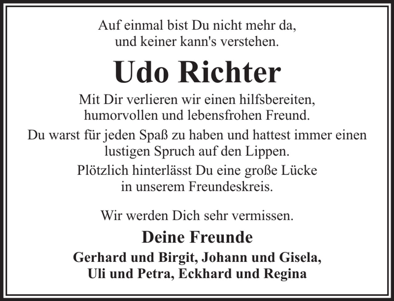 <p>Auf einmal bist Du nicht mehr da,<br />und keiner kann's verstehen.</p><p>Udo Richter</p><p>Mit Dir verlieren wir einen hilfsbereiten,<br />humorvollen und lebensfrohen Freund.<br />Du warst für jeden Spaß zu haben und hattest immer einen<br />lustigen Spruch auf den Lippen.<br />Plötzlich hinterlässt Du eine große Lücke<br />in unserem Freundeskreis.<br />Wir werden Dich sehr vermissen.</p><p>Deine Freunde</p><p>Gerhard und Birgit, Johann und Gisela,<br />Uli und Petra, Eckhard und Regina</p>