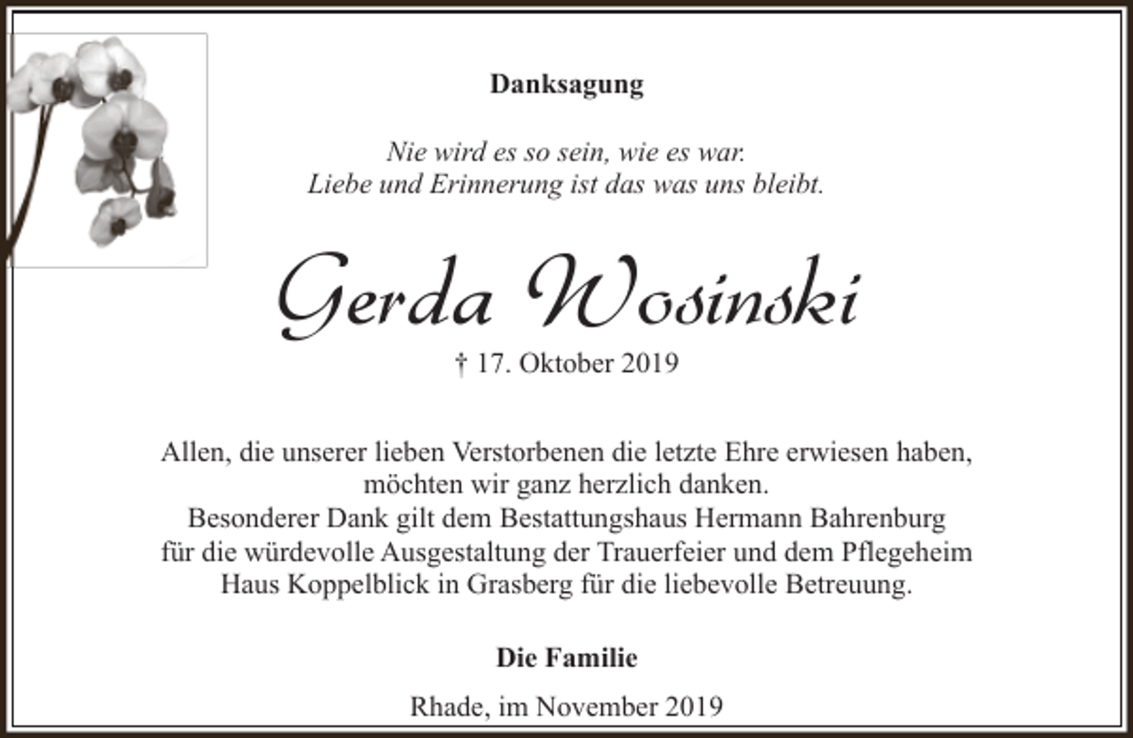 <p>Danksagung<br />Nie wird es so sein, wie es war.<br />Liebe und Erinnerung ist das was uns bleibt.</p><p>Gerda Wosinski<br />† 17. Oktober 2019</p><p>Allen, die unserer lieben Verstorbenen die letzte Ehre erwiesen haben,<br />möchten wir ganz herzlich danken.<br />Besonderer Dank gilt dem Bestattungshaus Hermann Bahrenburg<br />für die würdevolle Ausgestaltung der Trauerfeier und dem Pflegeheim<br />Haus Koppelblick in Grasberg für die liebevolle Betreuung.<br />Die Familie<br />Rhade, im November 2019</p>