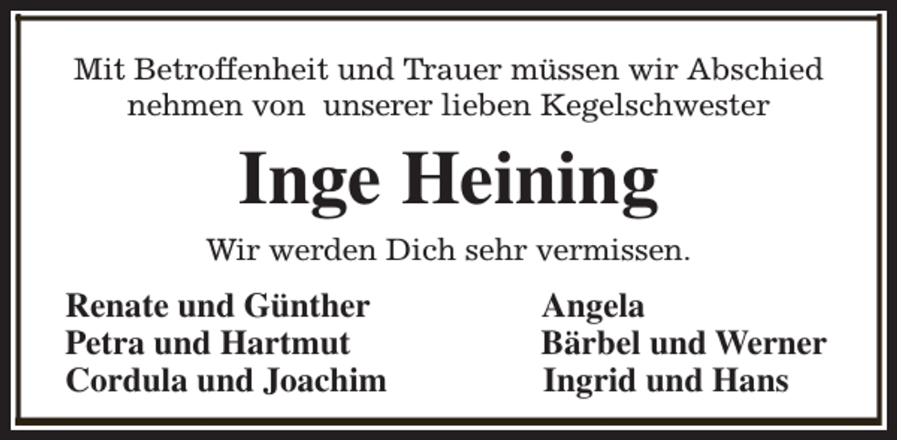 <p>Mit Betroffenheit und Trauer müssen wir Abschied<br />nehmen von unserer lieben Kegelschwester</p><p>Inge Heining<br />Wir werden Dich sehr vermissen.</p><p>Renate und Günther<br />Petra und Hartmut<br />Cordula und Joachim</p><p>Angela<br />Bärbel und Werner<br />Ingrid und Hans</p>