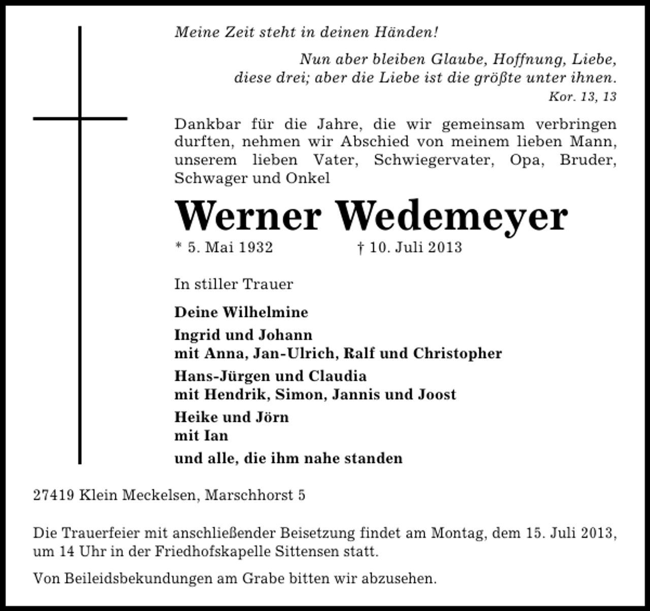 <p>Meine Zeit steht in deinen Händen!<br />Nun aber bleiben Glaube, Hoffnung, Liebe,<br />diese drei; aber die Liebe ist die größte unter ihnen.<br />Kor. 13, 13</p><p>Dankbar für die Jahre, die wir gemeinsam verbringen<br />durften, nehmen wir Abschied von meinem lieben Mann,<br />unserem lieben Vater, Schwiegervater, Opa, Bruder,<br />Schwager und Onkel</p><p>Werner Wedemeyer</p><p>* 5. Mai 1932</p><p>† 10. Juli 2013</p><p>In stiller Trauer<br />Deine Wilhelmine<br />Ingrid und Johann<br />mit Anna, Jan-Ulrich, Ralf und Christopher<br />Hans-Jürgen und Claudia<br />mit Hendrik, Simon, Jannis und Joost<br />Heike und Jörn<br />mit Ian<br />und alle, die ihm nahe standen<br />27419 Klein Meckelsen, Marschhorst 5<br />Die Trauerfeier mit anschließender Beisetzung findet am Montag, dem 15. Juli 2013,<br />um 14 Uhr in der Friedhofskapelle Sittensen statt.<br />Von Beileidsbekundungen am Grabe bitten wir abzusehen.</p>