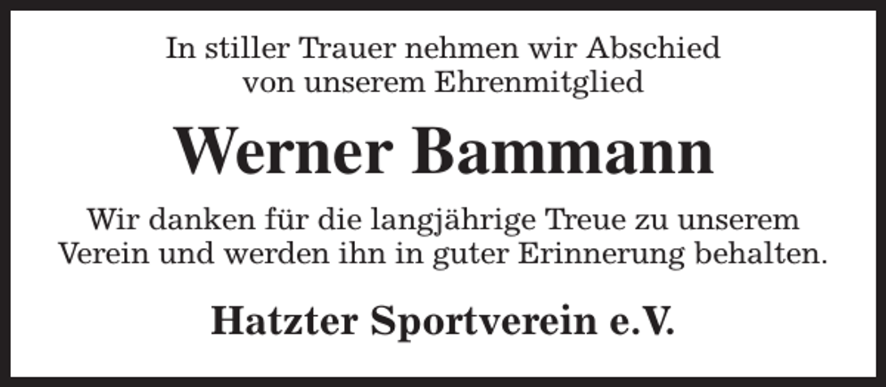 <p>In stiller Trauer nehmen wir Abschied<br />von unserem Ehrenmitglied</p><p>Werner Bammann<br />Wir danken für die langjährige Treue zu unserem<br />Verein und werden ihn in guter Erinnerung behalten.</p><p>Hatzter Sportverein e.V.</p>