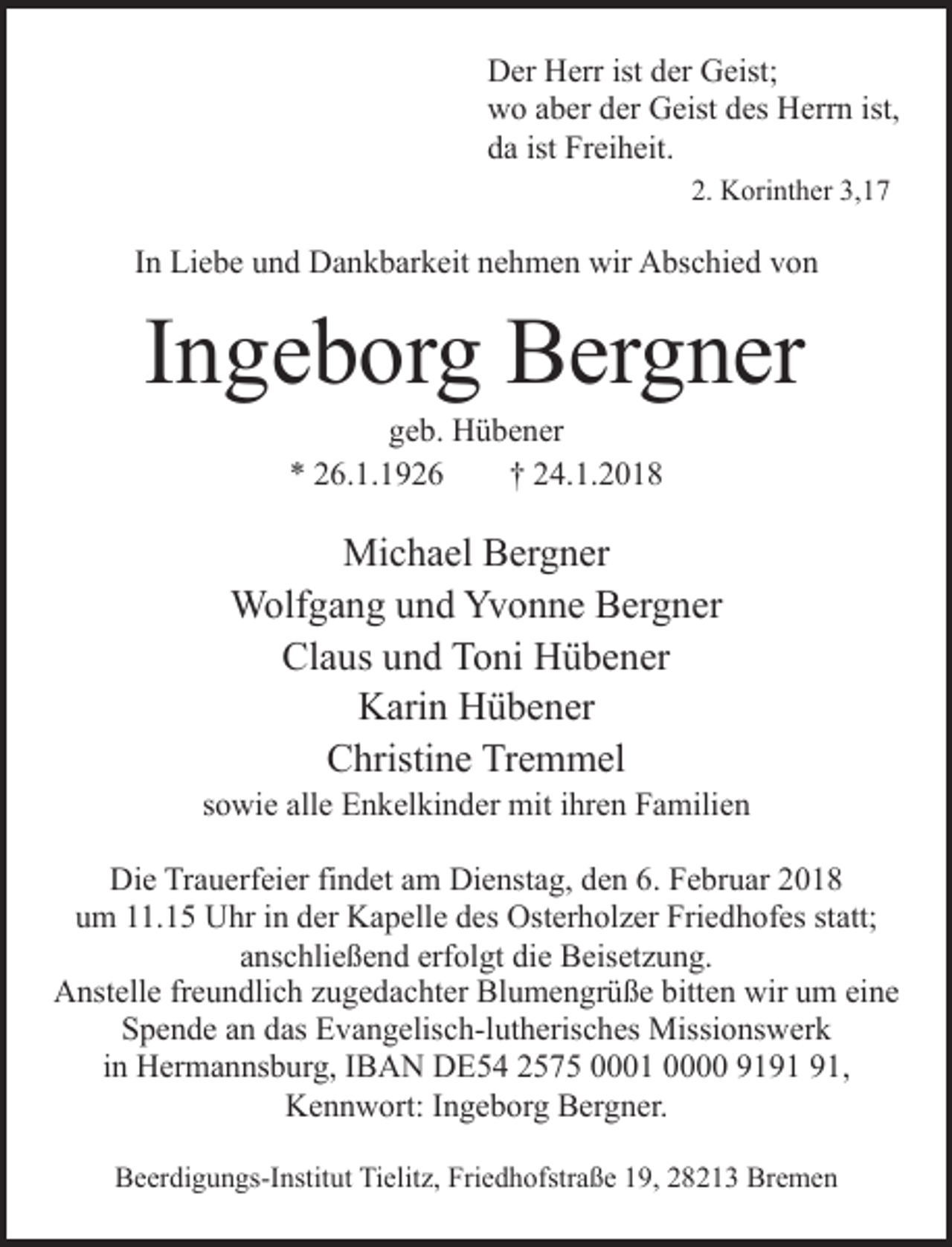 <p>Der Herr ist der Geist;<br />wo aber der Geist des Herrn ist,<br />da ist Freiheit.<br />2. Korinther 3,17</p><p>In Liebe und Dankbarkeit nehmen wir Abschied von</p><p>Ingeborg Bergner<br />geb. Hübener<br />* 26.1.1926<br />† 24.1.2018</p><p>Michael Bergner<br />Wolfgang und Yvonne Bergner<br />Claus und Toni Hübener<br />Karin Hübener<br />Christine Tremmel</p><p>sowie alle Enkelkinder mit ihren Familien<br />Die Trauerfeier findet am Dienstag, den 6. Februar 2018<br />um 11.15 Uhr in der Kapelle des Osterholzer Friedhofes statt;<br />anschließend erfolgt die Beisetzung.<br />Anstelle freundlich zugedachter Blumengrüße bitten wir um eine<br />Spende an das Evangelisch-lutherisches Missionswerk<br />in Hermannsburg, IBAN DE54 2575 0001 0000 91,<br />Kennwort: Ingeborg Bergner.<br />Beerdigungs-Institut Tielitz, Friedhofstraße 19, 28213 Bremen</p>