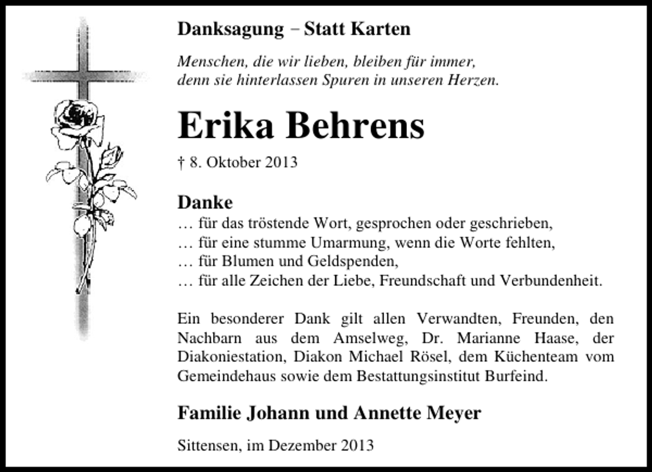 <p>Danksagung – Statt Karten<br />Menschen, die wir lieben, bleiben für immer,<br />denn sie hinterlassen Spuren in unseren Herzen.</p><p>Erika Behrens</p><p>† 8. Oktober 2013</p><p>Danke</p><p>… für das tröstende Wort, gesprochen oder geschrieben,<br />… für eine stumme Umarmung, wenn die Worte fehlten,<br />… für Blumen und Geldspenden,<br />… für alle Zeichen der Liebe, Freundschaft und Verbundenheit.<br />Ein besonderer Dank gilt allen Verwandten, Freunden, den<br />Nachbarn aus dem Amselweg, Dr. Marianne Haase, der<br />Diakoniestation, Diakon Michael Rösel, dem Küchenteam vom<br />Gemeindehaus sowie dem Bestattungsinstitut Burfeind.</p><p>Familie Johann und Annette Meyer<br />Sittensen, im Dezember 2013</p>