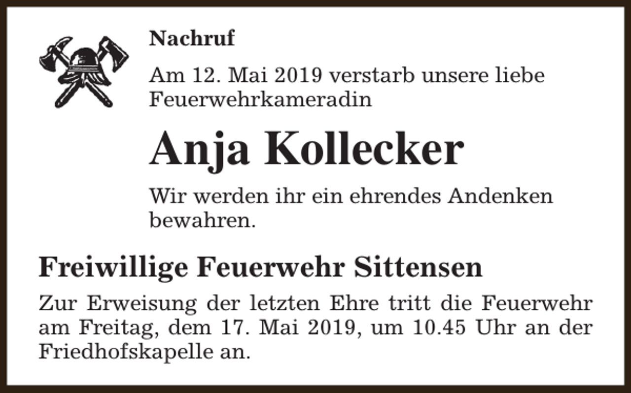 <p>Nachruf<br />Am 12. Mai 2019 verstarb unsere liebe<br />Feuerwehrkameradin</p><p>Anja Kollecker<br />Wir werden ihr ein ehrendes Andenken<br />bewahren.</p><p>Freiwillige Feuerwehr Sittensen<br />Zur Erweisung der letzten Ehre tritt die Feuerwehr<br />am Freitag, dem 17. Mai 2019, um 10.45 Uhr an der<br />Friedhofskapelle an.</p>