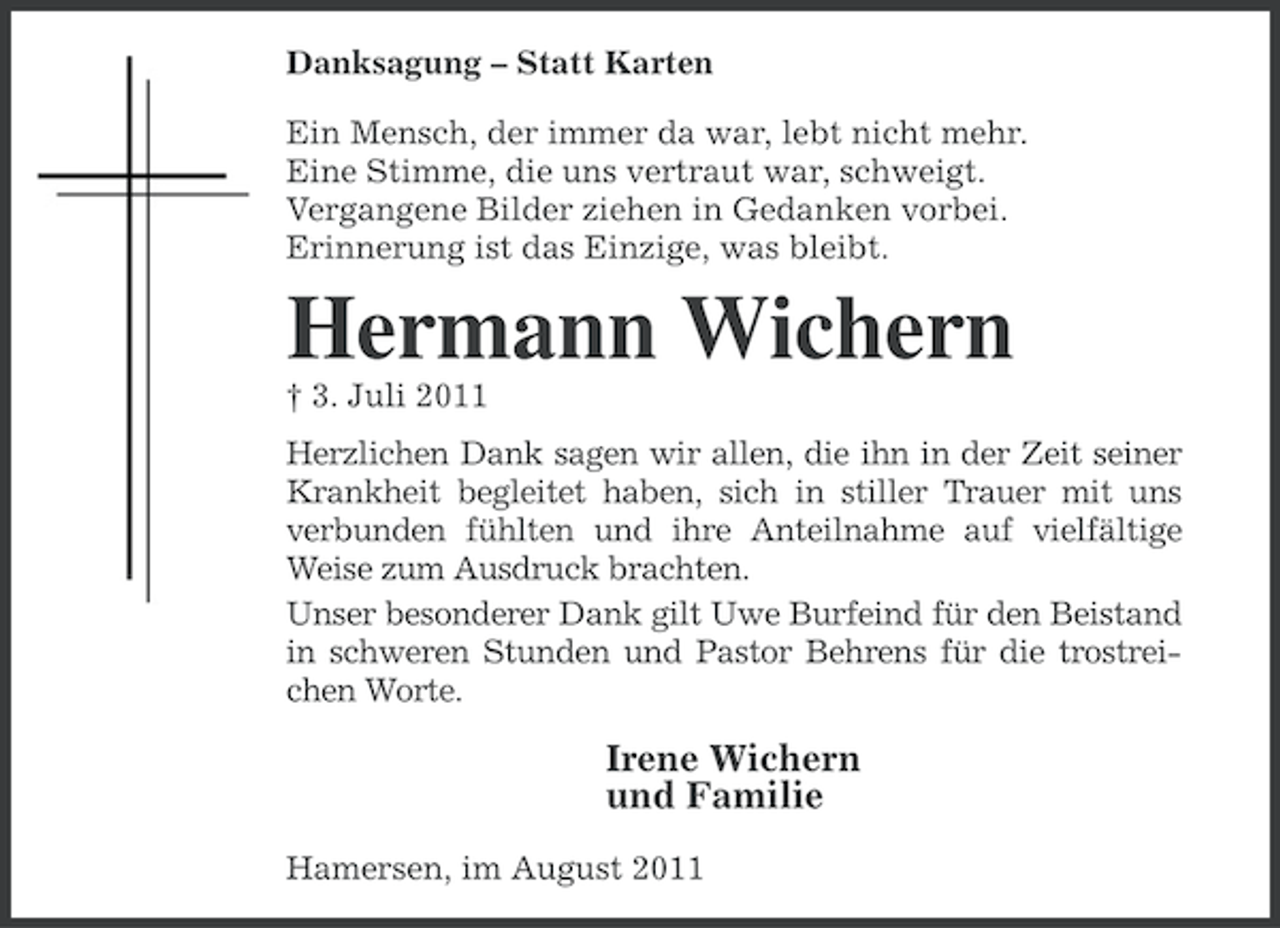 <p>Danksagung – Statt Karten<br />Ein Mensch, der immer da war, lebt nicht mehr.<br />Eine Stimme, die uns vertraut war, schweigt.<br />Vergangene Bilder ziehen in Gedanken vorbei.<br />Erinnerung ist das Einzige, was bleibt.</p><p>Hermann Wichern<br />† 3. Juli 2011<br />Herzlichen Dank sagen wir allen, die ihn in der Zeit seiner<br />Krankheit begleitet haben, sich in stiller Trauer mit uns<br />verbunden fühlten und ihre Anteilnahme auf vielfältige<br />Weise zum Ausdruck brachten.<br />Unser besonderer Dank gilt Uwe Burfeind für den Beistand<br />in schweren Stunden und Pastor Behrens für die trostreichen Worte.</p><p>Irene Wichern<br />und Familie<br />Hamersen, im August 2011</p>