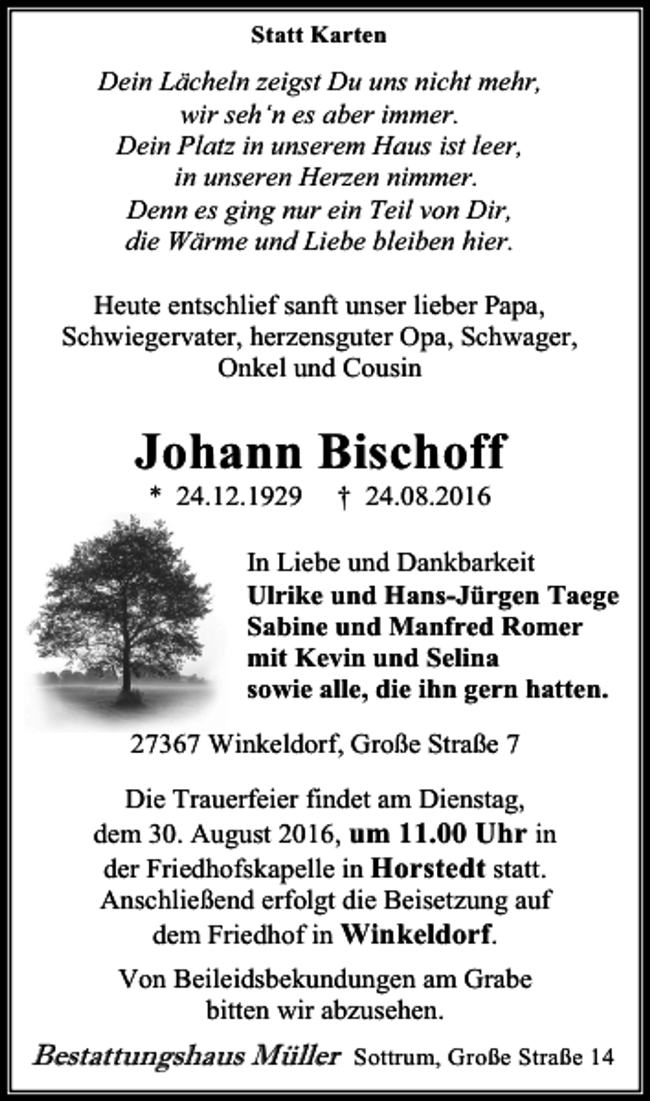 <p>Statt Karten</p><p>Dein Lächeln zeigst Du uns nicht mehr,<br />wir seh‘n es aber immer.<br />Dein Platz in unserem Haus ist leer,<br />in unseren Herzen nimmer.<br />Denn es ging nur ein Teil von Dir,<br />die Wärme und Liebe bleiben hier.<br />Heute entschlief sanft unser lieber Papa,<br />Schwiegervater, herzensguter Opa, Schwager,<br />Onkel und Cousin</p><p>Johann Bischoff<br />* 24.12.1929</p><p>† 24.08.2016</p><p>In Liebe und Dankbarkeit<br />Ulrike und Hans-Jürgen Taege<br />Sabine und Manfred Romer<br />mit Kevin und Selina<br />sowie alle, die ihn gern hatten.<br />27367 Winkeldorf, Große Straße 7<br />Die Trauerfeier findet am Dienstag,<br />dem 30. August 2016, um 11.00 Uhr in<br />der Friedhofskapelle in Horstedt statt.<br />Anschließend erfolgt die Beisetzung auf<br />dem Friedhof in Winkeldorf.<br />Von Beileidsbekundungen am Grabe<br />bitten wir abzusehen.</p><p>Bestattungshaus Müller</p><p>Sottrum, Große Straße 14</p>