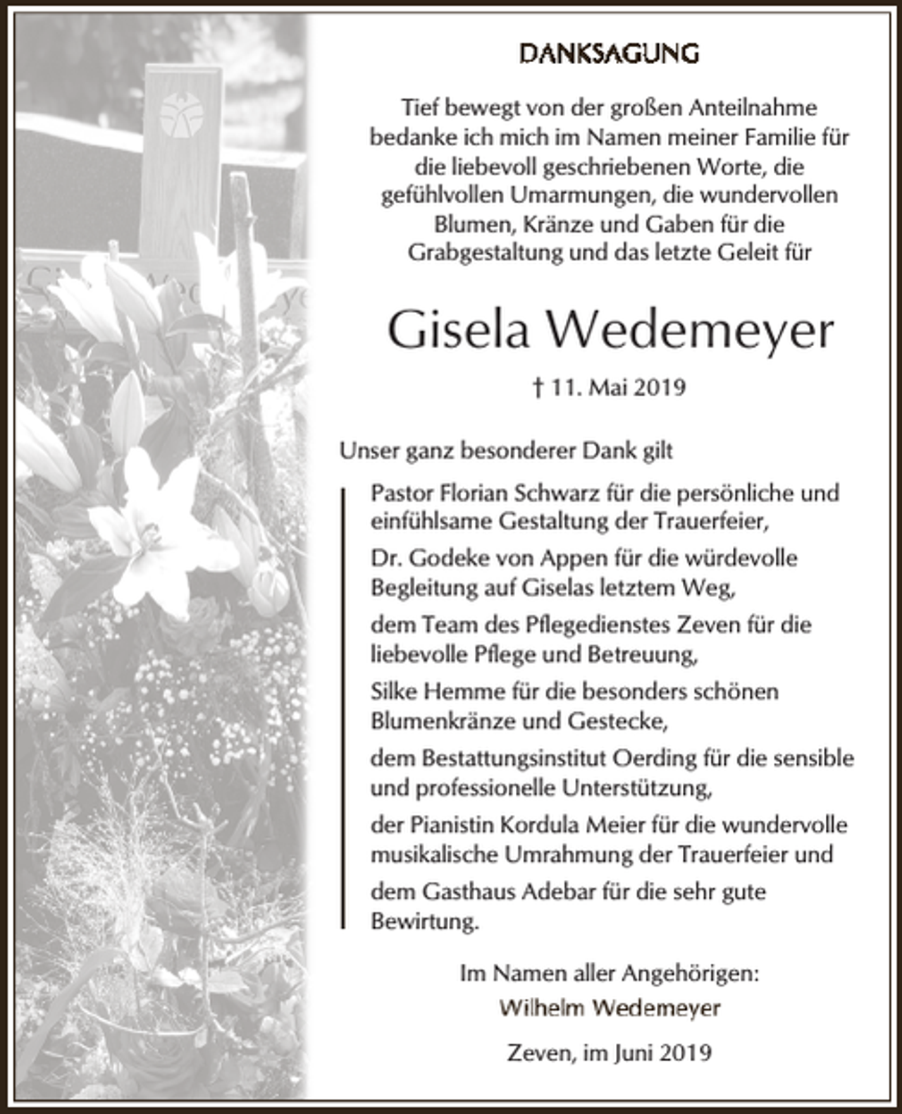 <p>Tief bewegt von der großen Anteilnahme<br />bedanke ich mich im Namen meiner Familie für<br />die liebevoll geschriebenen Worte, die<br />gefühlvollen Umarmungen, die wundervollen<br />Blumen, Kränze und Gaben für die<br />Grabgestaltung und das letzte Geleit für</p><p>Gisela Wedemeyer<br />† 11. Mai 2019<br />Unser ganz besonderer Dank gilt<br />Pastor Florian Schwarz für die persönliche und<br />einfühlsame Gestaltung der Trauerfeier,<br />Dr. Godeke von Appen für die würdevolle<br />Begleitung auf Giselas letztem Weg,<br />dem Team des Pflegedienstes Zeven für die<br />liebevolle Pflege und Betreuung,<br />Silke Hemme für die besonders schönen<br />Blumenkränze und Gestecke,<br />dem Bestattungsinstitut Oerding für die sensible<br />und professionelle Unterstützung,<br />der Pianistin Kordula Meier für die wundervolle<br />musikalische Umrahmung der Trauerfeier und<br />dem Gasthaus Adebar für die sehr gute<br />Bewirtung.<br />Im Namen aller Angehörigen:<br />Zeven, im Juni 2019</p>