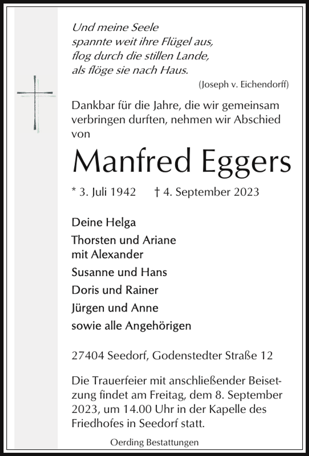 <p>Und meine Seele<br />spannte weit ihre Flügel aus,<br />flog durch die stillen Lande,<br />als flöge sie nach Haus.<br />(Joseph v. Eichendorff)</p><p>Dankbar für die Jahre, die wir gemeinsam<br />verbringen durften, nehmen wir Abschied<br />von</p><p>Manfred Eggers<br />* 3. Juli 1942</p><p>† 4. September 2023</p><p>27404 Seedorf, Godenstedter Straße 12<br />Die Trauerfeier mit anschließender Beisetzung findet am Freitag, dem 8. September<br />2023, um 14.00 Uhr in der Kapelle des<br />Friedhofes in Seedorf statt.<br />Oerding Bestattungen</p>