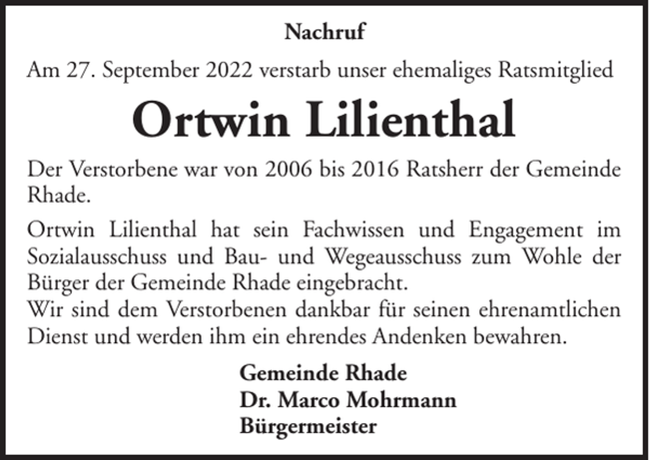 <p>Nachruf<br />Am 27. September 2022 verstarb unser ehemaliges Ratsmitglied</p><p>Ortwin Lilienthal<br />Der Verstorbene war von 2006 bis 2016 Ratsherr der Gemeinde<br />Rhade.<br />Ortwin Lilienthal hat sein Fachwissen und Engagement im<br />Sozialausschuss und Bau- und Wegeausschuss zum Wohle der<br />Bürger der Gemeinde Rhade eingebracht.<br />Wir sind dem Verstorbenen dankbar für seinen ehrenamtlichen<br />Dienst und werden ihm ein ehrendes Andenken bewahren.<br />Gemeinde Rhade<br />Dr. Marco Mohrmann<br />Bürgermeister</p>