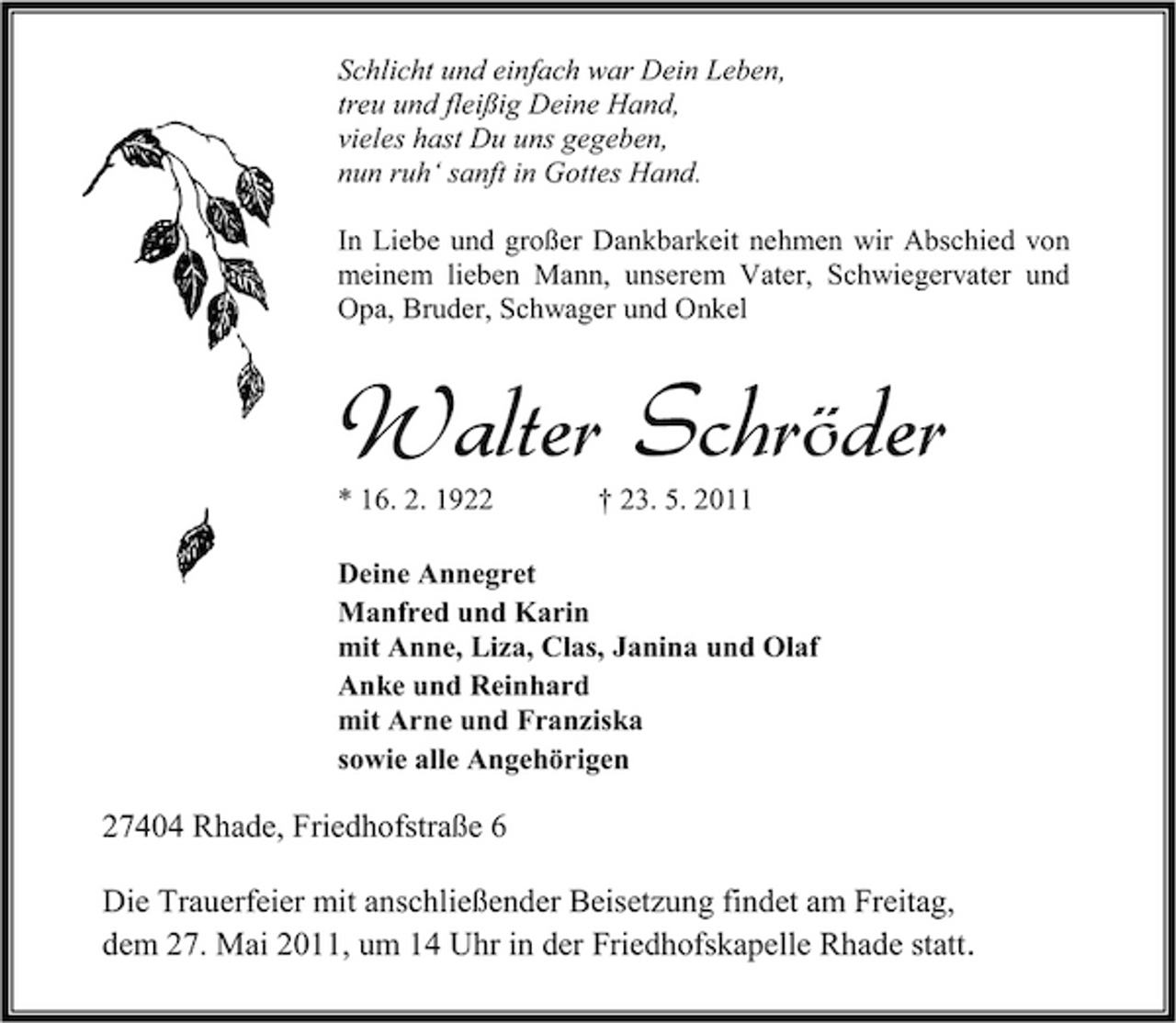 <p>Schlicht und einfach war Dein Leben, treu und fleißig Deine Hand, vieles hast Du uns gegeben, nun ruh‘ sanft in Gottes Hand. In Liebe und großer Dankbarkeit nehmen wir Abschied von meinem lieben Mann, unserem Vater, Schwiegervater und Opa, Bruder, Schwager und Onkel</p><p>Walter Schröder<br />* 16. 2. 1922 † 23. 5. 2011 Deine Annegret Manfred und Karin mit Anne, Liza, Clas, Janina und Olaf Anke und Reinhard mit Arne und Franziska sowie alle Angehörigen</p><p>27404 Rhade, Friedhofstraße 6 Die Trauerfeier mit anschließender Beisetzung findet am Freitag, dem 27. Mai 2011, um 14 Uhr in der Friedhofskapelle Rhade statt.</p>