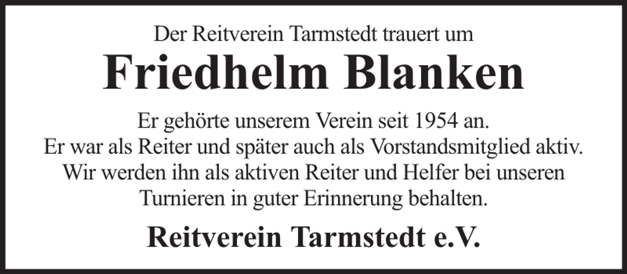 <p>Der Reitverein Tarmstedt trauert um</p><p>Friedhelm Blanken</p><p>Er gehörte unserem Verein seit 1954 an.<br />Er war als Reiter und später auch als Vorstandsmitglied aktiv.<br />Wir werden ihn als aktiven Reiter und Helfer bei unseren<br />Turnieren in guter Erinnerung behalten.</p><p>Reitverein Tarmstedt e.V.</p>