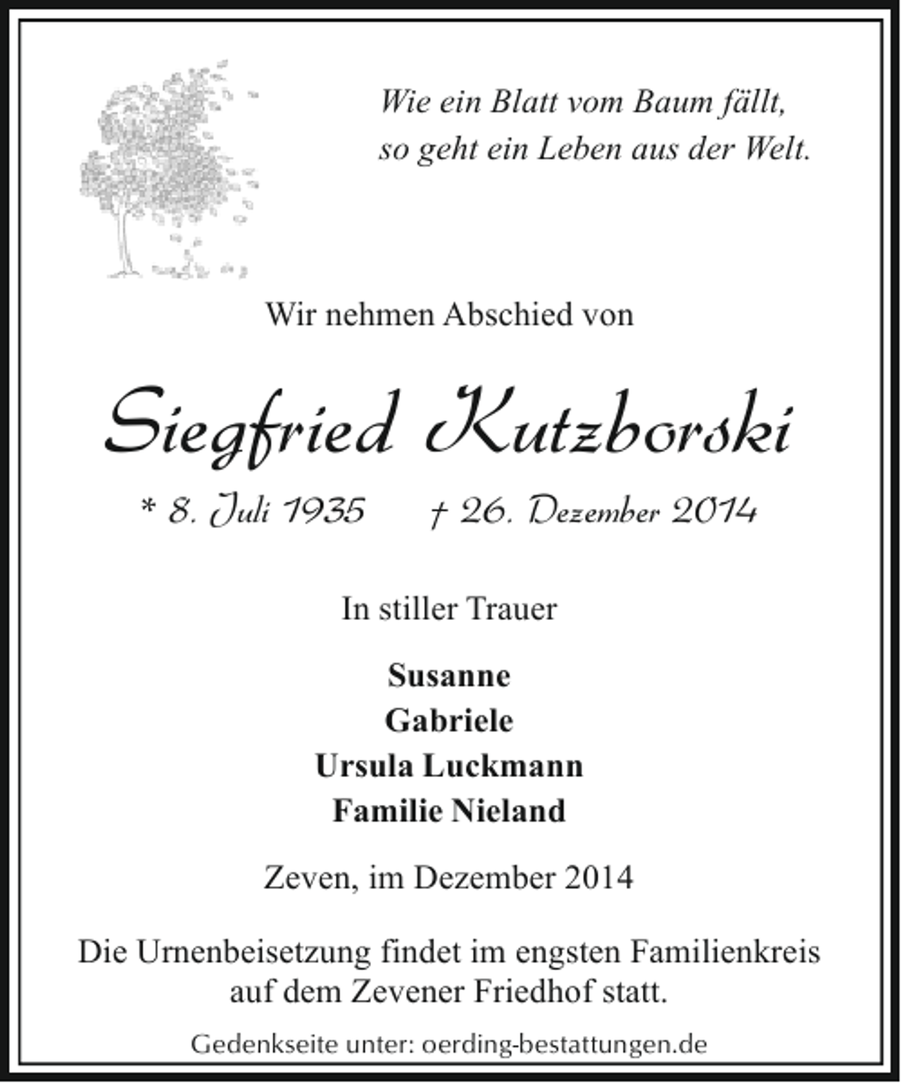 <p>Wie ein Blatt vom Baum fällt,<br />so geht ein Leben aus der Welt.</p><p>Wir nehmen Abschied von</p><p>Siegfried Kutzborski<br />* 8. Juli 1935</p><p>† 26. Dezember 2014</p><p>In stiller Trauer<br />Susanne<br />Gabriele<br />Ursula Luckmann<br />Familie Nieland<br />Zeven, im Dezember 2014<br />Die Urnenbeisetzung findet im engsten Familienkreis<br />auf dem Zevener Friedhof statt.<br />Gedenkseite unter: oerding-bestattungen.de</p>