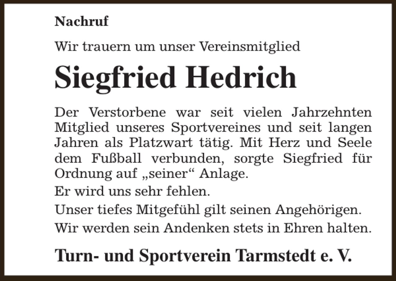 <p>Nachruf<br />Wir trauern um unser Vereinsmitglied</p><p>Siegfried Hedrich<br />Der Verstorbene war seit vielen Jahrzehnten<br />Mitglied unseres Sportvereines und seit langen<br />Jahren als Platzwart tätig. Mit Herz und Seele<br />dem Fußball verbunden, sorgte Siegfried für<br />Ordnung auf „seiner“ Anlage.<br />Er wird uns sehr fehlen.<br />Unser tiefes Mitgefühl gilt seinen Angehörigen.<br />Wir werden sein Andenken stets in Ehren halten.</p><p>Turn- und Sportverein Tarmstedt e. V.</p>
