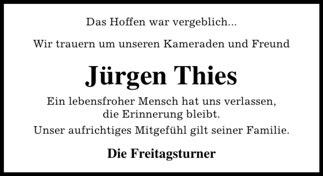 <p>Das Hoffen war vergeblich...<br />Wir trauern um unseren Kameraden und Freund</p><p>Jürgen Thies<br />Ein lebensfroher Mensch hat uns verlassen,<br />die Erinnerung bleibt.<br />Unser aufrichtiges Mitgefühl gilt seiner Familie.</p><p>Die Freitagsturner</p>