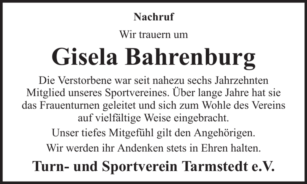 <p>Nachruf<br />Wir trauern um</p><p>Gisela Bahrenburg<br />Die Verstorbene war seit nahezu sechs Jahrzehnten<br />Mitglied unseres Sportvereines. Über lange Jahre hat sie<br />das Frauenturnen geleitet und sich zum Wohle des Vereins<br />auf vielfältige Weise eingebracht.<br />Unser tiefes Mitgefühl gilt den Angehörigen.<br />Wir werden ihr Andenken stets in Ehren halten.</p><p>Turn- und Sportverein Tarmstedt e.V.</p>