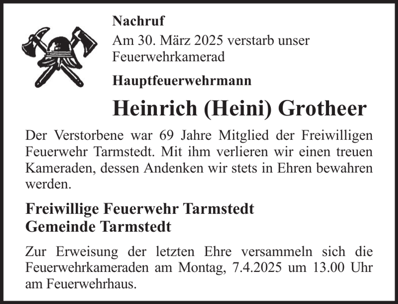<p>Nachruf<br />Am 30. März 2025 verstarb unser<br />Feuerwehrkamerad<br />Hauptfeuerwehrmann</p>
<p>Heinrich (Heini) Grotheer<br />Der Verstorbene war 69 Jahre Mitglied der Freiwilligen<br />Feuerwehr Tarmstedt. Mit ihm verlieren wir einen treuen<br />Kameraden, dessen Andenken wir stets in Ehren bewahren<br />werden.</p>
<p>Freiwillige Feuerwehr Tarmstedt<br />Gemeinde Tarmstedt<br />Zur Erweisung der letzten Ehre versammeln sich die<br />Feuerwehrkameraden am Montag, 7.4.2025 um 13.00 Uhr<br />am Feuerwehrhaus.</p>