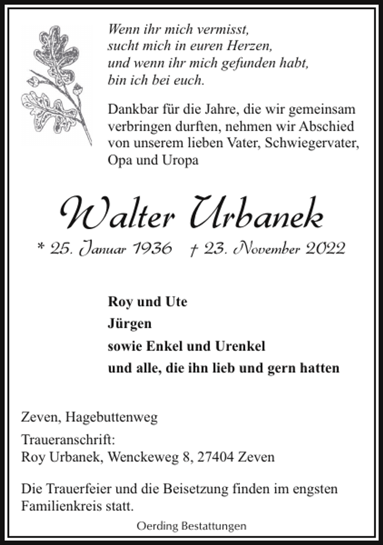 <p>Wenn ihr mich vermisst,<br />sucht mich in euren Herzen,<br />und wenn ihr mich gefunden habt,<br />bin ich bei euch.<br />Dankbar für die Jahre, die wir gemeinsam<br />verbringen durften, nehmen wir Abschied<br />von unserem lieben Vater, Schwiegervater,<br />Opa und Uropa</p><p>Walter Urbanek</p><p>* 25. Januar 1936 † 23. November 2022<br />Roy und Ute<br />Jürgen<br />sowie Enkel und Urenkel<br />und alle, die ihn lieb und gern hatten<br />Zeven, Hagebuttenweg<br />Traueranschrift:<br />Roy Urbanek, Wenckeweg 8, 27404 Zeven<br />Die Trauerfeier und die Beisetzung finden im engsten<br />Familienkreis statt.<br />Oerding Bestattungen</p>