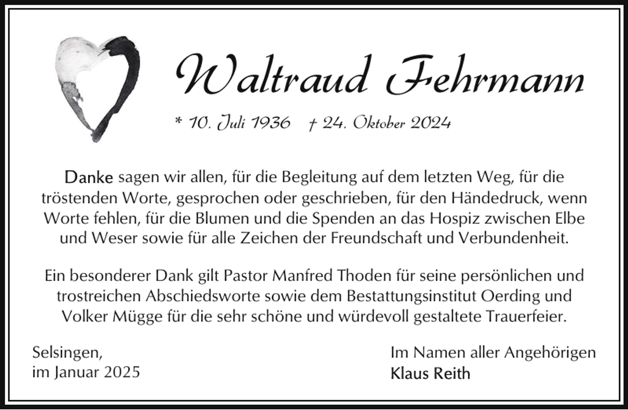 <p>Waltraud Fehrmann<br />* 10. Juli 1936 † 24. Oktober 2024</p><p>sagen wir allen, für die Begleitung auf dem letzten Weg, für die<br />tröstenden Worte, gesprochen oder geschrieben, für den Händedruck, wenn<br />Worte fehlen, für die Blumen und die Spenden an das Hospiz zwischen Elbe<br />und Weser sowie für alle Zeichen der Freundschaft und Verbundenheit.<br />Ein besonderer Dank gilt Pastor Manfred Thoden für seine persönlichen und<br />trostreichen Abschiedsworte sowie dem Bestattungsinstitut Oerding und<br />Volker Mügge für die sehr schöne und würdevoll gestaltete Trauerfeier.<br />Selsingen,<br />im Januar 2025</p><p>Im Namen aller Angehörigen</p>
