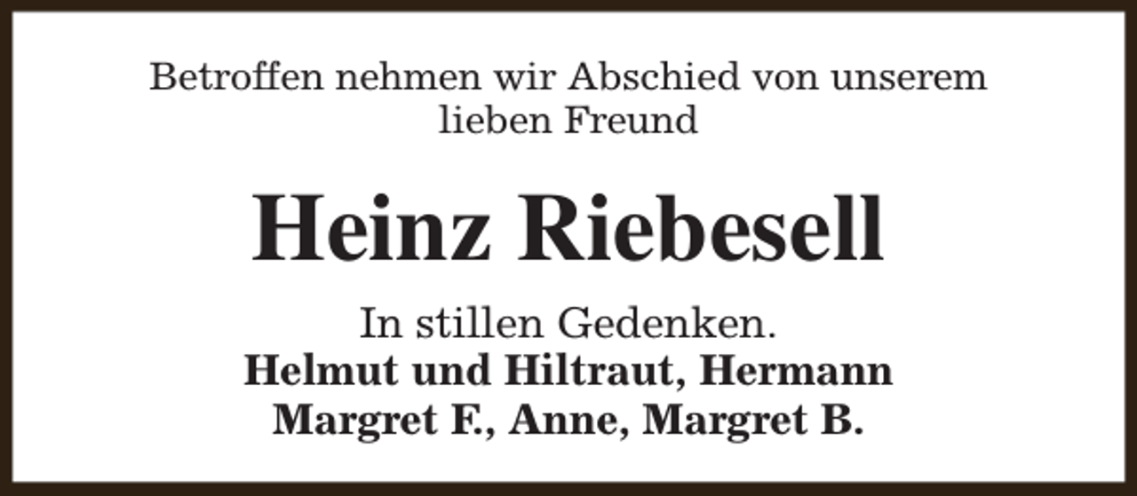 <p>Betroffen nehmen wir Abschied von unserem<br />lieben Freund</p><p>Heinz Riebesell<br />In stillen Gedenken.<br />Helmut und Hiltraut, Hermann<br />Margret F., Anne, Margret B.</p>