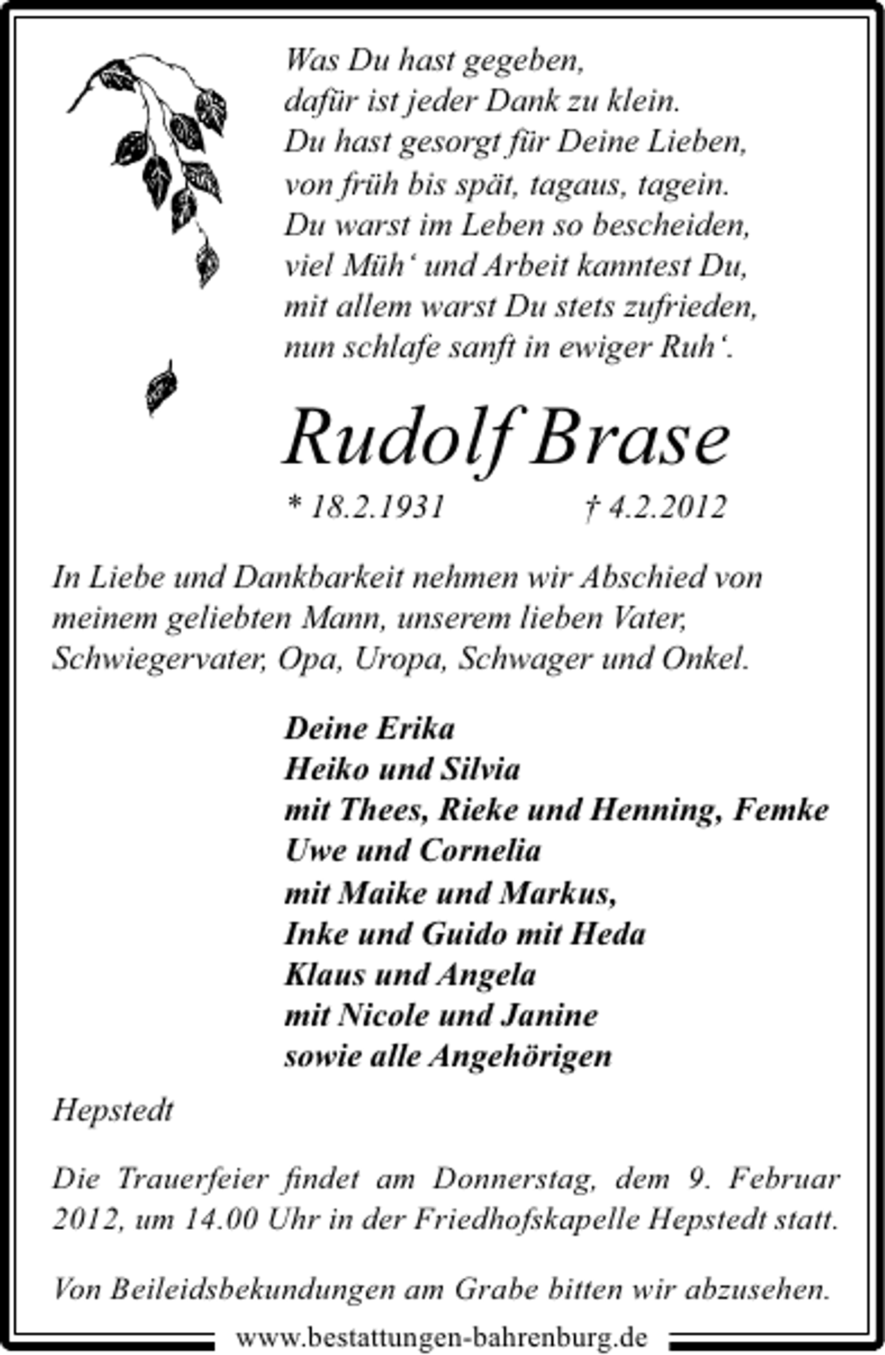 <p>Was Du hast gegeben,<br />dafür ist jeder Dank zu klein.<br />Du hast gesorgt für Deine Lieben,<br />von früh bis spät, tagaus, tagein.<br />Du warst im Leben so bescheiden,<br />viel Müh‘ und Arbeit kanntest Du,<br />mit allem warst Du stets zufrieden,<br />nun schlafe sanft in ewiger Ruh‘.</p><p>Rudolf Brase<br />* 18.2.1931</p><p>† 4.2.2012</p><p>In Liebe und Dankbarkeit nehmen wir Abschied von<br />meinem geliebten Mann, unserem lieben Vater,<br />Schwiegervater, Opa, Uropa, Schwager und Onkel.<br />Deine Erika<br />Heiko und Silvia<br />mit Thees, Rieke und Henning, Femke<br />Uwe und Cornelia<br />mit Maike und Markus,<br />Inke und Guido mit Heda<br />Klaus und Angela<br />mit Nicole und Janine<br />sowie alle Angehörigen<br />Hepstedt<br />Die Trauerfeier ﬁndet am Donnerstag, dem 9. Februar<br />2012, um 14.00 Uhr in der Friedhofskapelle Hepstedt statt.<br />Von Beileidsbekundungen am Grabe bitten wir abzusehen.<br />www.bestattungen-bahrenburg.de</p>