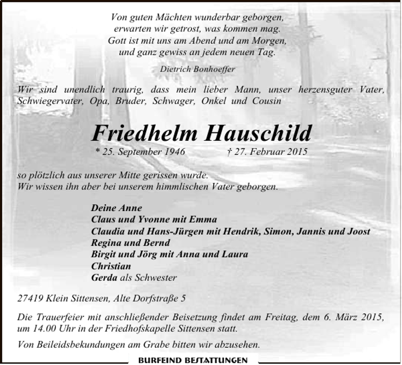 <p>Von guten Mächten wunderbar geborgen,<br />erwarten wir getrost, was kommen mag.<br />Gott ist mit uns am Abend und am Morgen,<br />und ganz gewiss an jedem neuen Tag.<br />Dietrich Bonhoeffer</p><p>Wir sind unendlich traurig, dass mein lieber Mann, unser herzensguter Vater,<br />Schwiegervater, Opa, Bruder, Schwager, Onkel und Cousin</p><p>Friedhelm Hauschild<br />* 25. September 1946</p><p>† 27. Februar 2015</p><p>so plötzlich aus unserer Mitte gerissen wurde.<br />Wir wissen ihn aber bei unserem himmlischen Vater geborgen.<br />Deine Anne<br />Claus und Yvonne mit Emma<br />Claudia und Hans-Jürgen mit Hendrik, Simon, Jannis und Joost<br />Regina und Bernd<br />Birgit und Jörg mit Anna und Laura<br />Christian<br />Gerda als Schwester<br />27419 Klein Sittensen, Alte Dorfstraße 5<br />Die Trauerfeier mit anschließender Beisetzung findet am Freitag, dem 6. März 2015,<br />um 14.00 Uhr in der Friedhofskapelle Sittensen statt.<br />Von Beileidsbekundungen am Grabe bitten wir abzusehen.<br />Burfeind Bestattungen</p>
