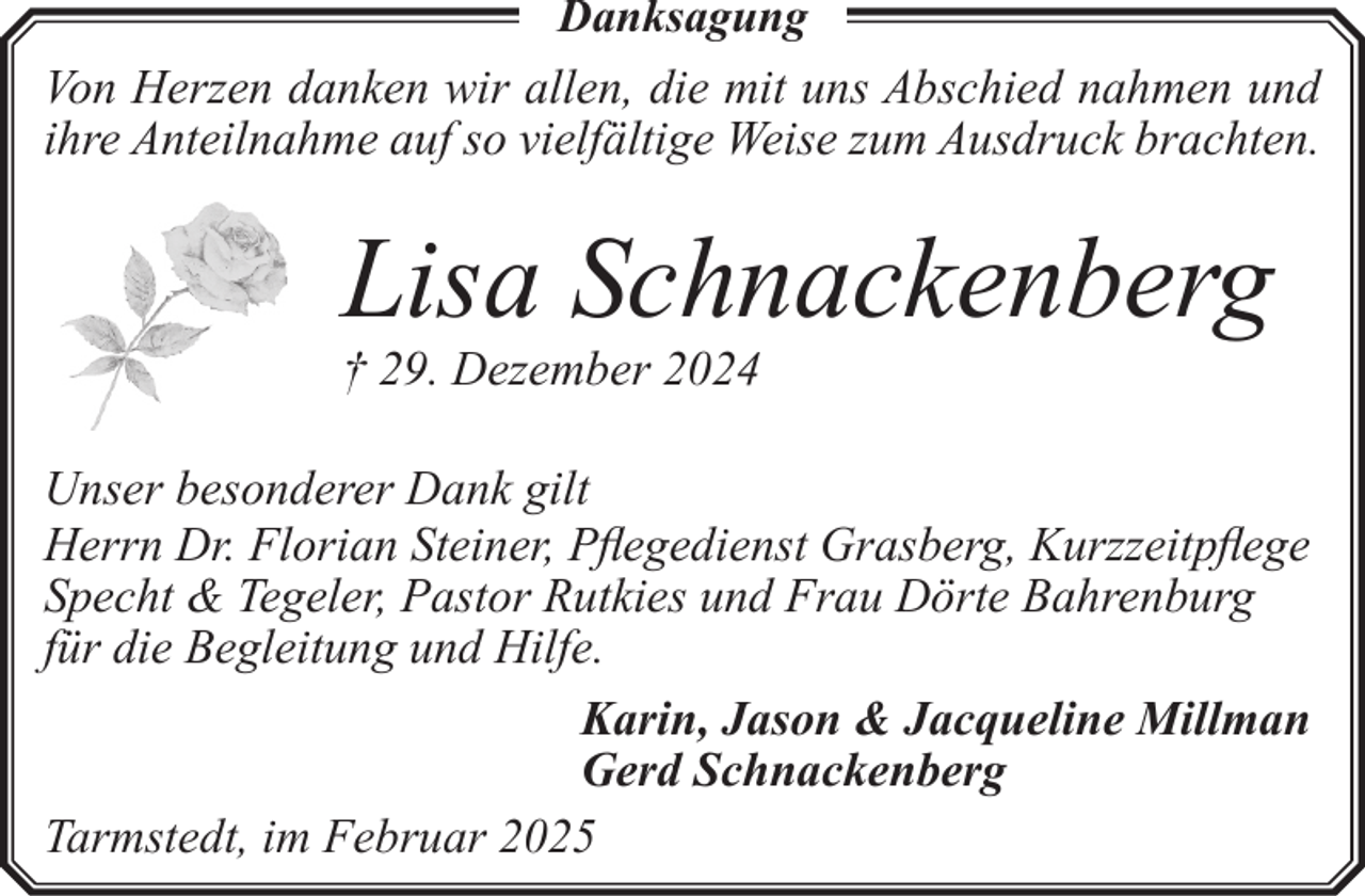 <p>Danksagung<br />Von Herzen danken wir allen, die mit uns Abschied nahmen und<br />ihre Anteilnahme auf so vielfältige Weise zum Ausdruck brachten.</p><p>Lisa Schnackenberg</p><p>† 29. Dezember 2024</p><p>Unser besonderer Dank gilt<br />Herrn Dr. Florian Steiner, Pflegedienst Grasberg, Kurzzeitpflege<br />Specht &amp; Tegeler, Pastor Rutkies und Frau Dörte Bahrenburg<br />für die Begleitung und Hilfe.<br />Karin, Jason &amp; Jacqueline Millman<br />Gerd Schnackenberg<br />Tarmstedt, im Februar 2025</p>