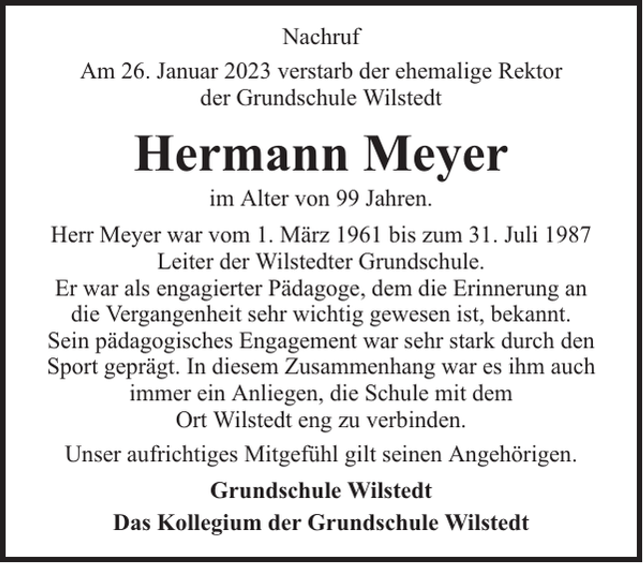 <p>Nachruf<br />Am 26. Januar 2023 verstarb der ehemalige Rektor<br />der Grundschule Wilstedt</p><p>Hermann Meyer<br />im Alter von 99 Jahren.</p><p>Herr Meyer war vom 1. März 1961 bis zum 31. Juli 1987<br />Leiter der Wilstedter Grundschule.<br />Er war als engagierter Pädagoge, dem die Erinnerung an<br />die Vergangenheit sehr wichtig gewesen ist, bekannt.<br />Sein pädagogisches Engagement war sehr stark durch den<br />Sport geprägt. In diesem Zusammenhang war es ihm auch<br />immer ein Anliegen, die Schule mit dem<br />Ort Wilstedt eng zu verbinden.<br />Unser aufrichtiges Mitgefühl gilt seinen Angehörigen.<br />Grundschule Wilstedt<br />Das Kollegium der Grundschule Wilstedt</p>