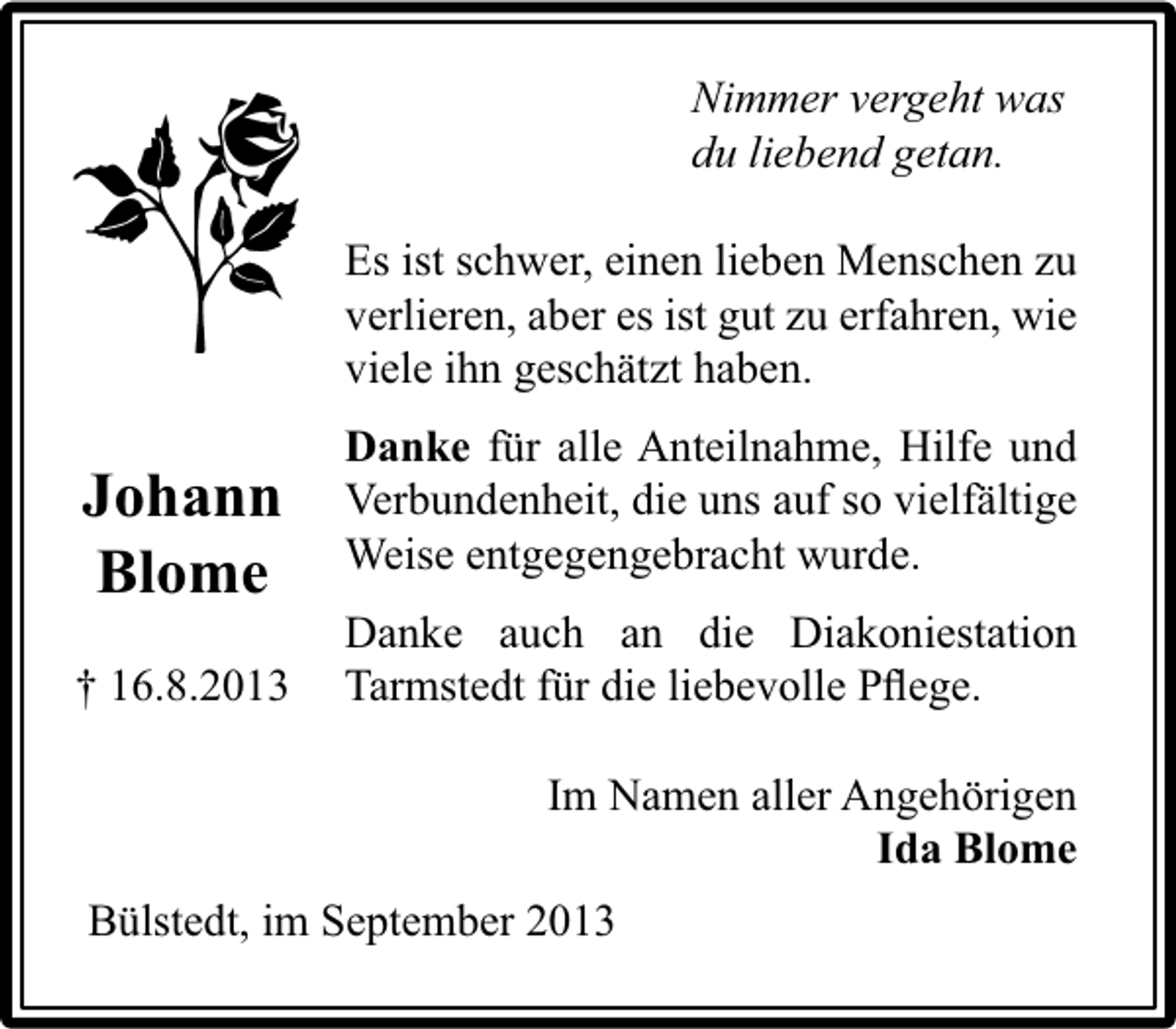 <p>Nimmer vergeht was<br />du liebend getan.<br />Es ist schwer, einen lieben Menschen zu<br />verlieren, aber es ist gut zu erfahren, wie<br />viele ihn geschätzt haben.</p><p>Johann<br />Blome<br />† 16.8.2013</p><p>Danke für alle Anteilnahme, Hilfe und<br />Verbundenheit, die uns auf so vielfältige<br />Weise entgegengebracht wurde.<br />Danke auch an die Diakoniestation<br />Tarmstedt für die liebevolle Pﬂege.<br />Im Namen aller Angehörigen<br />Ida Blome</p><p>Bülstedt, im September 2013</p>