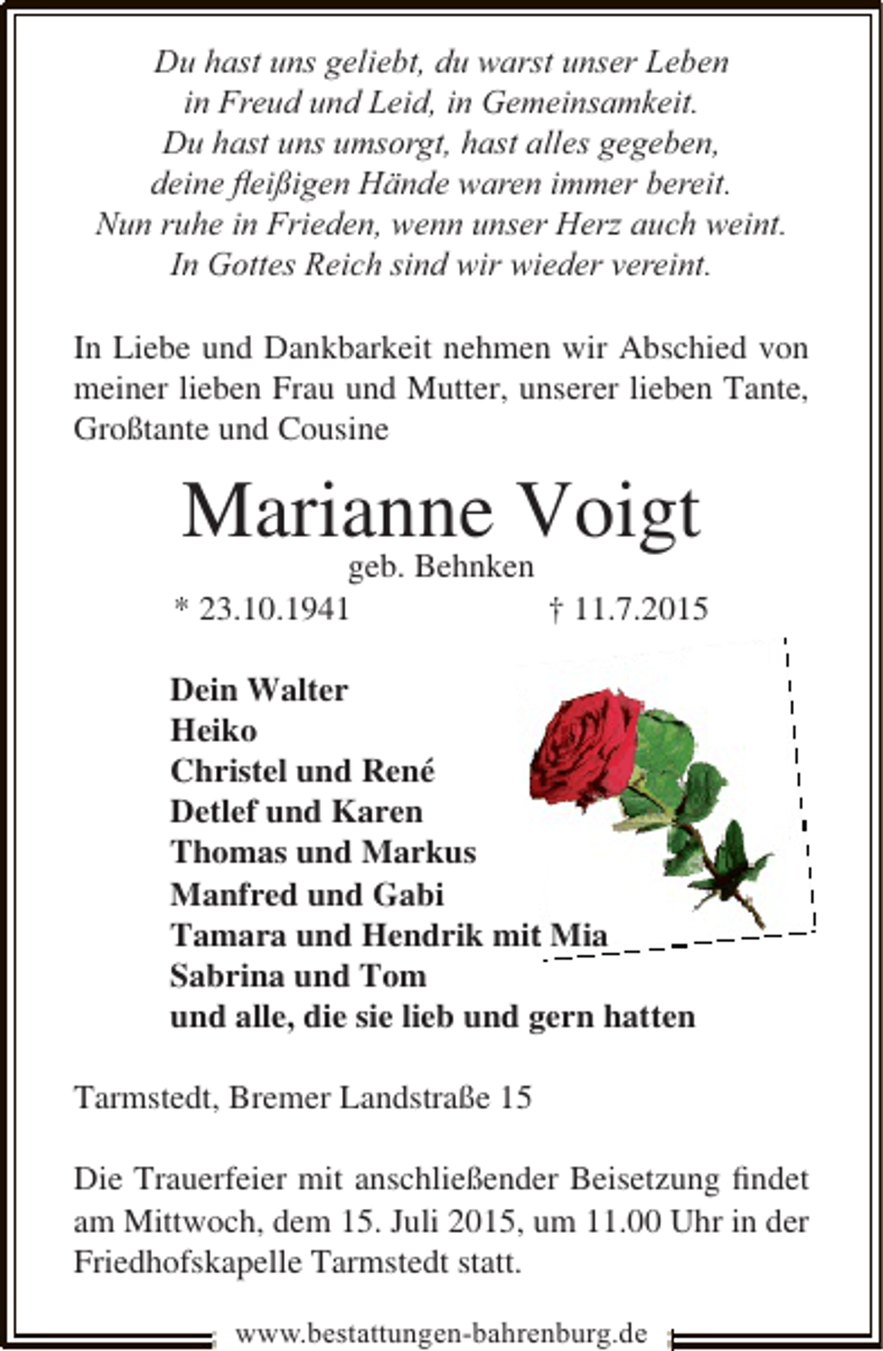 <p>Du hast uns geliebt, du warst unser Leben<br />in Freud und Leid, in Gemeinsamkeit.<br />Du hast uns umsorgt, hast alles gegeben,<br />deine ﬂeißigen Hände waren immer bereit.<br />Nun ruhe in Frieden, wenn unser Herz auch weint.<br />In Gottes Reich sind wir wieder vereint.<br />In Liebe und Dankbarkeit nehmen wir Abschied von<br />meiner lieben Frau und Mutter, unserer lieben Tante,<br />Großtante und Cousine</p><p>Marianne Voigt<br />geb. Behnken</p><p>* 23.10.1941</p><p>† 11.7.2015</p><p>Dein Walter<br />Heiko<br />Christel und René<br />Detlef und Karen<br />Thomas und Markus<br />Manfred und Gabi<br />Tamara und Hendrik mit Mia<br />t<br />Sabrina und Tom<br />und alle, die sie lieb und gern hatten<br />Tarmstedt, Bremer Landstraße 15<br />Die Trauerfeier mit anschließender Beisetzung ﬁndet<br />am Mittwoch, dem 15. Juli 2015, um 11.00 Uhr in der<br />Friedhofskapelle Tarmstedt statt.<br />www.bestattungen-bahrenburg.de</p>