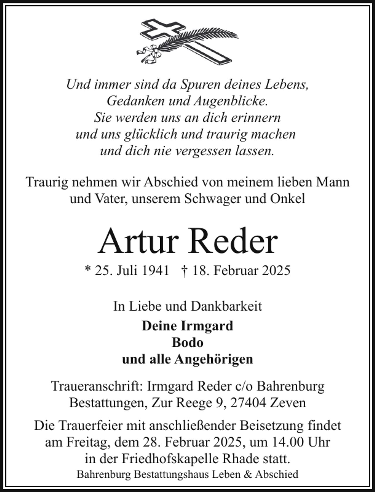 <p>Und immer sind da Spuren deines Lebens,<br />Gedanken und Augenblicke.<br />Sie werden uns an dich erinnern<br />und uns glücklich und traurig machen<br />und dich nie vergessen lassen.<br />Traurig nehmen wir Abschied von meinem lieben Mann<br />und Vater, unserem Schwager und Onkel</p><p>Artur Reder</p><p>* 25. Juli 1941 † 18. Februar 2025<br />In Liebe und Dankbarkeit<br />Deine Irmgard<br />Bodo<br />und alle Angehörigen<br />Traueranschrift: Irmgard Reder c/o Bahrenburg<br />Bestattungen, Zur Reege 9, 27404 Zeven<br />Die Trauerfeier mit anschließender Beisetzung findet<br />am Freitag, dem 28. Februar 2025, um 14.00 Uhr<br />in der Friedhofskapelle Rhade statt.<br />Bahrenburg Bestattungshaus Leben &amp; Abschied</p>
