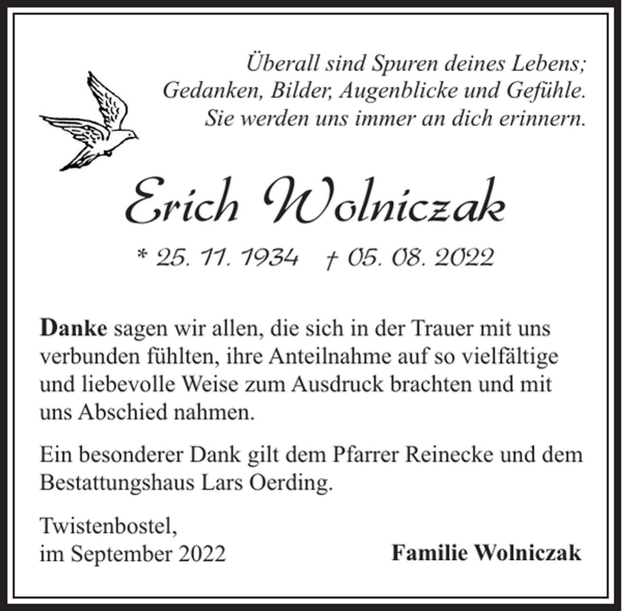 <p>Überall sind Spuren deines Lebens;<br />Gedanken, Bilder, Augenblicke und Gefühle.<br />Sie werden uns immer an dich erinnern.</p><p>Erich Wolniczak<br />* 25. 11. 1934 † 05. 08. 2022</p><p>Danke sagen wir allen, die sich in der Trauer mit uns</p><p>verbunden fühlten, ihre Anteilnahme auf so vielfältige<br />und liebevolle Weise zum Ausdruck brachten und mit<br />uns Abschied nahmen.<br />Ein besonderer Dank gilt dem Pfarrer Reinecke und dem<br />Bestattungshaus Lars Oerding.</p><p>Twistenbostel,<br />im September 2022</p><p>Familie Wolniczak</p>