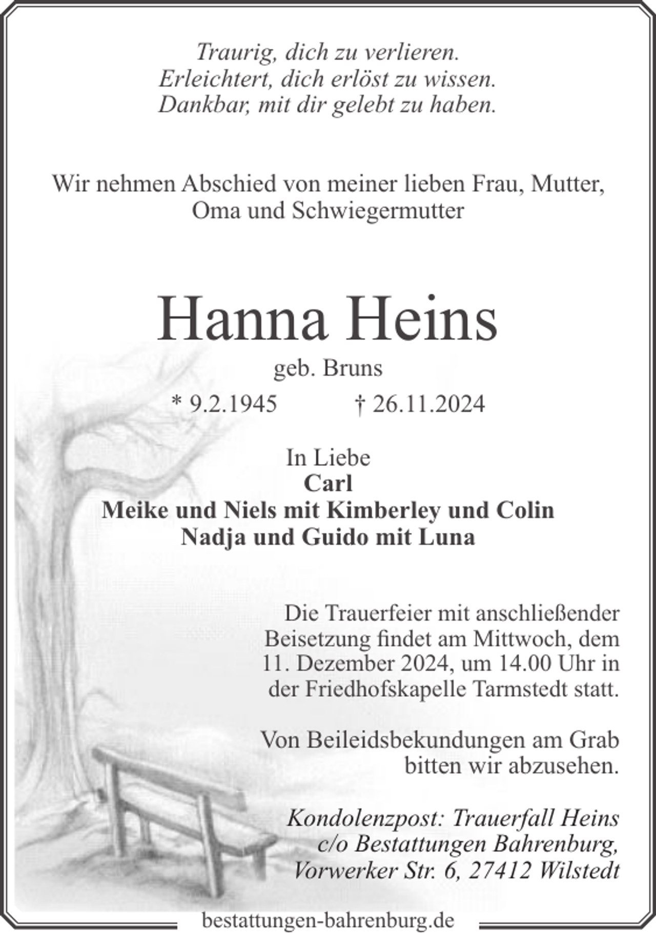 <p>Traurig, dich zu verlieren.<br />Erleichtert, dich erlöst zu wissen.<br />Dankbar, mit dir gelebt zu haben.<br />Wir nehmen Abschied von meiner lieben Frau, Mutter,<br />Oma und Schwiegermutter</p><p>Hanna Heins<br />geb. Bruns<br />* 9.2.1945<br />† 26.11.2024</p><p>In Liebe<br />Carl<br />Meike und Niels mit Kimberley und Colin<br />Nadja und Guido mit Luna<br />Die Trauerfeier mit anschließender<br />Beisetzung findet am Mittwoch, dem<br />11. Dezember 2024, um 14.00 Uhr in<br />der Friedhofskapelle Tarmstedt statt.</p><p>Von Beileidsbekundungen am Grab<br />bitten wir abzusehen.<br />Kondolenzpost: Trauerfall Heins<br />c/o Bestattungen Bahrenburg,<br />Vorwerker Str. 6, 27412 Wilstedt<br />bestattungen-bahrenburg.de</p>
