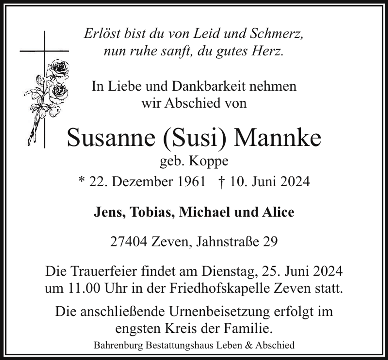 <p>Erlöst bist du von Leid und Schmerz,<br />nun ruhe sanft, du gutes Herz.<br />In Liebe und Dankbarkeit nehmen<br />wir Abschied von</p><p>Susanne (Susi) Mannke<br />geb. Koppe<br />* 22. Dezember 1961 † 10. Juni 2024<br />Jens, Tobias, Michael und Alice<br />27404 Zeven, Jahnstraße 29<br />Die Trauerfeier findet am Dienstag, 25. Juni 2024<br />um 11.00 Uhr in der Friedhofskapelle Zeven statt.<br />Die anschließende Urnenbeisetzung erfolgt im<br />engsten Kreis der Familie.<br />Bahrenburg Bestattungshaus Leben &amp; Abschied</p>
