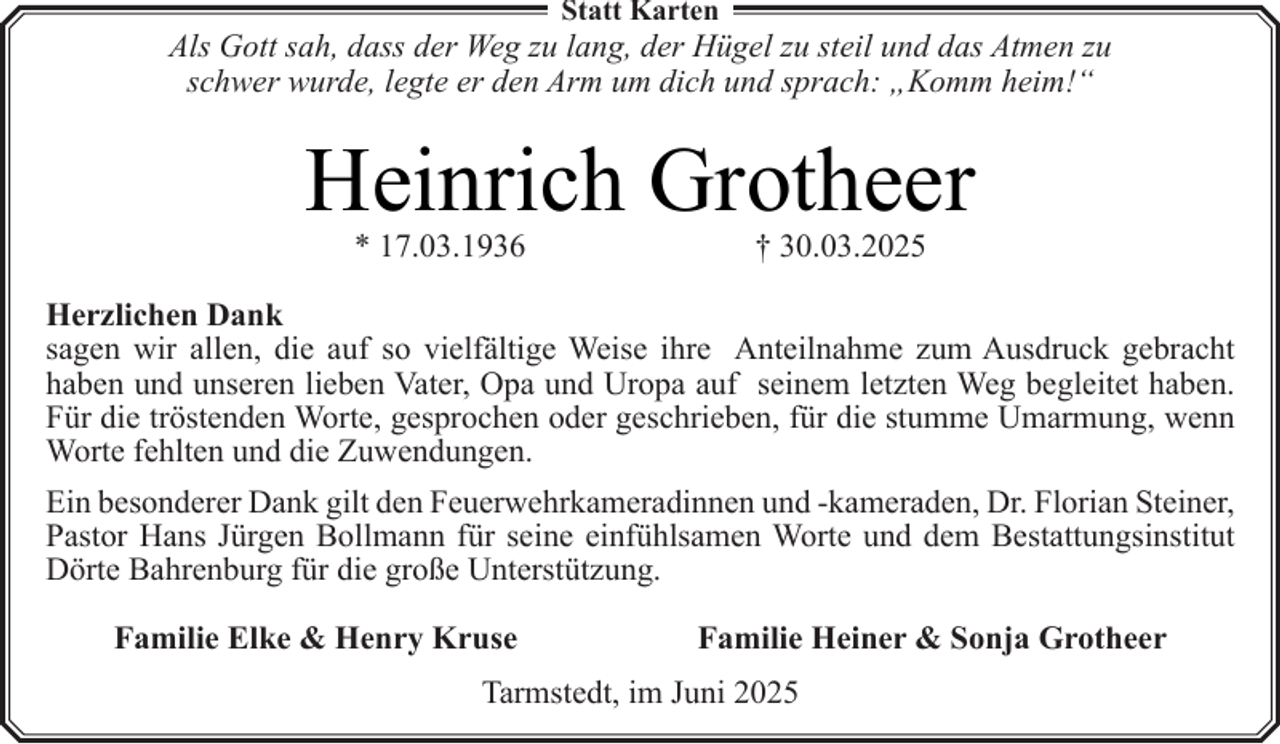 <p>Statt Karten</p><p>Als Gott sah, dass der Weg zu lang, der Hügel zu steil und das Atmen zu<br />schwer wurde, legte er den Arm um dich und sprach: „Komm heim!“</p><p>Heinrich Grotheer<br />* 17.03.1936</p><p>† 30.03.2025</p><p>Herzlichen Dank<br />sagen wir allen, die auf so vielfältige Weise ihre Anteilnahme zum Ausdruck gebracht<br />haben und unseren lieben Vater, Opa und Uropa auf seinem letzten Weg begleitet haben.<br />Für die tröstenden Worte, gesprochen oder geschrieben, für die stumme Umarmung, wenn<br />Worte fehlten und die Zuwendungen.<br />Ein besonderer Dank gilt den Feuerwehrkameradinnen und -kameraden, Dr. Florian Steiner,<br />Pastor Hans Jürgen Bollmann für seine einfühlsamen Worte und dem Bestattungsinstitut<br />Dörte Bahrenburg für die große Unterstützung.<br />Familie Elke &amp; Henry Kruse</p><p>Familie Heiner &amp; Sonja Grotheer</p><p>Tarmstedt, im Juni 2025</p>